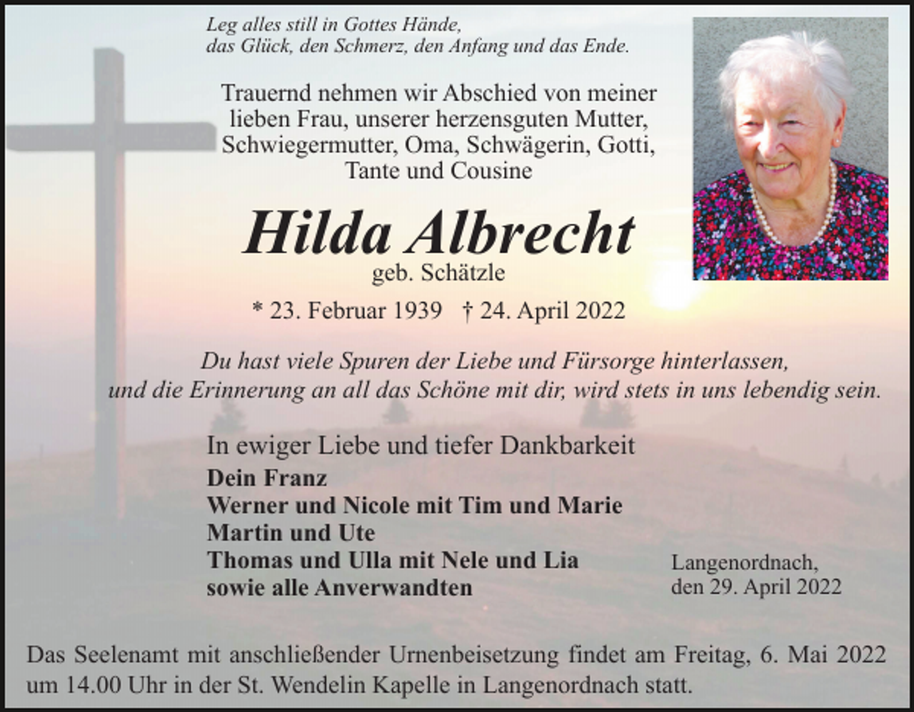 <p>Leg alles still in Gottes Hände,<br />das Glück, den Schmerz, den Anfang und das Ende.</p><p>Trauernd nehmen wir Abschied von meiner<br />lieben Frau, unserer herzensguten Mutter,<br />Schwiegermutter, Oma, Schwägerin, Gotti,<br />Tante und Cousine</p><p>Hilda Albrecht<br />geb. Schätzle<br />* 23. Februar 1939 † 24. April 2022<br />Du hast viele Spuren der Liebe und Fürsorge hinterlassen,<br />und die Erinnerung an all das Schöne mit dir, wird stets in uns lebendig sein.</p><p>In ewiger Liebe und tiefer Dankbarkeit<br />Dein Franz<br />Werner und Nicole mit Tim und Marie<br />Martin und Ute<br />Thomas und Ulla mit Nele und Lia<br />sowie alle Anverwandten</p><p>Langenordnach,<br />den 29. April 2022</p><p>Das Seelenamt mit anschließender Urnenbeisetzung findet am Freitag, 6. Mai 2022<br />um 14.00 Uhr in der St. Wendelin Kapelle in Langenordnach statt.</p>