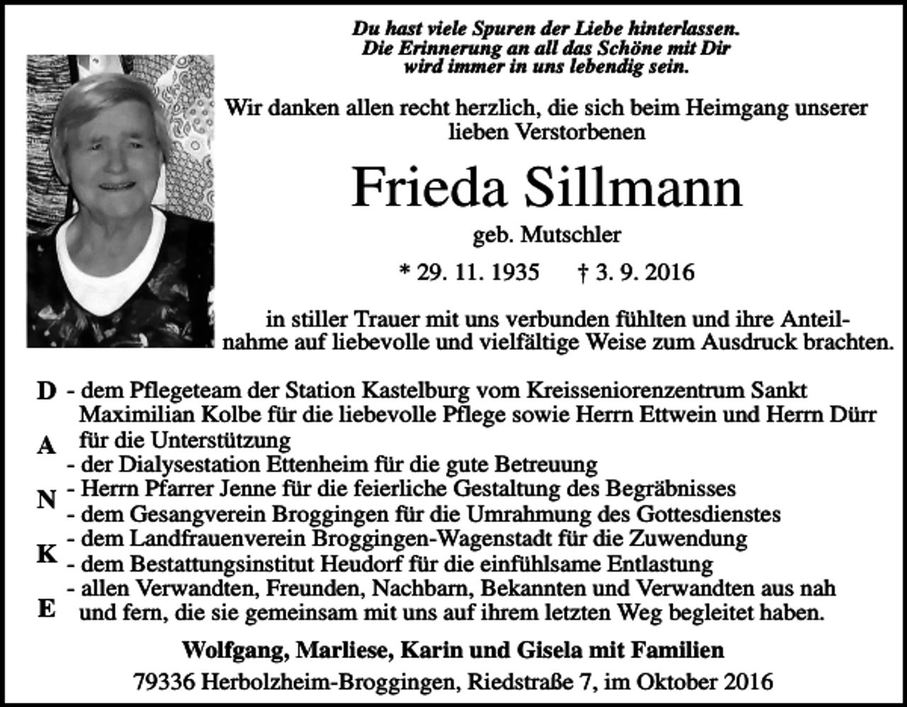 <p>Du hast viele Spuren der Liebe hinterlassen.<br />Die Erinnerung an all das Schöne mit Dir<br />wird immer in uns lebendig sein.</p><p>Wir danken allen recht herzlich, die sich beim Heimgang unserer<br />lieben Verstorbenen</p><p>Frieda Sillmann<br />geb. Mutschler<br />* 29. 11. 1935</p><p>† 3. 9. 2016</p><p>in stiller Trauer mit uns verbunden fühlten und ihre Anteilnahme auf liebevolle und vielfältige Weise zum Ausdruck brachten.</p><p>D - dem Pflegeteam der Station Kastelburg vom Kreisseniorenzentrum Sankt<br />A<br />N<br />K<br />E</p><p>Maximilian Kolbe für die liebevolle Pflege sowie Herrn Ettwein und Herrn Dürr<br />für die Unterstützung<br />- der Dialysestation Ettenheim für die gute Betreuung<br />- Herrn Pfarrer Jenne für die feierliche Gestaltung des Begräbnisses<br />- dem Gesangverein Broggingen für die Umrahmung des Gottesdienstes<br />- dem Landfrauenverein Broggingen-Wagenstadt für die Zuwendung<br />- dem Bestattungsinstitut Heudorf für die einfühlsame Entlastung<br />- allen Verwandten, Freunden, Nachbarn, Bekannten und Verwandten aus nah<br />und fern, die sie gemeinsam mit uns auf ihrem letzten Weg begleitet haben.<br />Wolfgang, Marliese, Karin und Gisela mit Familien<br />79336 Herbolzheim-Broggingen, Riedstraße 7, im Oktober 2016</p>