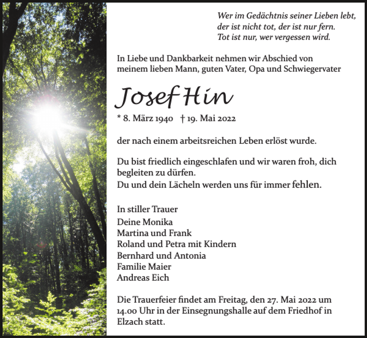 <p>Wer im Gedächtnis seiner Lieben lebt,<br />der ist nicht tot, der ist nur fern.<br />Tot ist nur, wer vergessen wird.<br />In Liebe und Dankbarkeit nehmen wir Abschied von<br />meinem lieben Mann, guten Vater, Opa und Schwiegervater</p><p>Josef Hin<br />* 8. März 1940 † 19. Mai 2022<br />der nach einem arbeitsreichen Leben erlöst wurde.<br />Du bist friedlich eingeschlafen und wir waren froh, dich<br />begleiten zu dürfen.<br />Du und dein Lächeln werden uns für immer fehlen.<br />In stiller Trauer<br />Deine Monika<br />Martina und Frank<br />Roland und Petra mit Kindern<br />Bernhard und Antonia<br />Familie Maier<br />Andreas Eich<br />Die Trauerfeier ﬁndet am Freitag, den 27. Mai 2022 um<br />14.00 Uhr in der Einsegnungshalle auf dem Friedhof in<br />Elzach statt.</p>