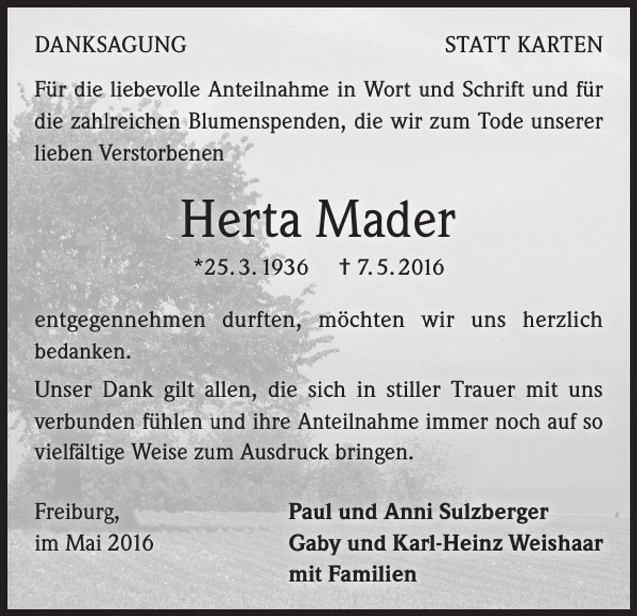 <p>DANKSAGUNG</p><p>STATT KARTEN</p><p>Für die liebevolle Anteilnahme in Wort und Schrift und für<br />die zahlreichen Blumenspenden, die wir zum Tode unserer<br />lieben Verstorbenen</p><p>Herta Mader<br />*25. 3. 1936 = 7. 5. 2016<br />entgegennehmen durften, möchten wir uns herzlich<br />bedanken.<br />Unser Dank gilt allen, die sich in stiller Trauer mit uns<br />verbunden fühlen und ihre Anteilnahme immer noch auf so<br />vielfältige Weise zum Ausdruck bringen.<br />Freiburg,<br />im Mai 2016</p><p>Paul und Anni Sulzberger<br />Gaby und Karl-Heinz Weishaar<br />mit Familien</p>