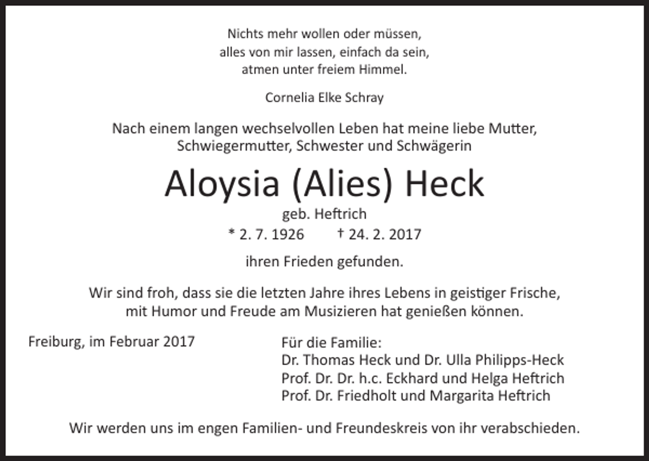 <p>Nichts mehr wollen oder müssen,<br />alles von mir lassen, einfach da sein,<br />atmen unter freiem Himmel.<br />Cornelia Elke Schray</p><p>Nach einem langen wechselvollen Leben hat meine liebe Mutter,<br />Schwiegermutter, Schwester und Schwägerin</p><p>Aloysia (Alies) Heck<br />geb. Heftrich<br />* 2. 7. 1926 † 24. 2. 2017<br />ihren Frieden gefunden.<br />Wir sind froh, dass sie die letzten Jahre ihres Lebens in geistiger Frische,<br />mit Humor und Freude am Musizieren hat genießen können.<br />Freiburg, im Februar 2017</p><p>Für die Familie:<br />Dr. Thomas Heck und Dr. Ulla Philipps-Heck<br />Prof. Dr. Dr. h.c. Eckhard und Helga Heftrich<br />Prof. Dr. Friedholt und Margarita Heftrich</p><p>Wir werden uns im engen Familien- und Freundeskreis von ihr verabschieden.</p>