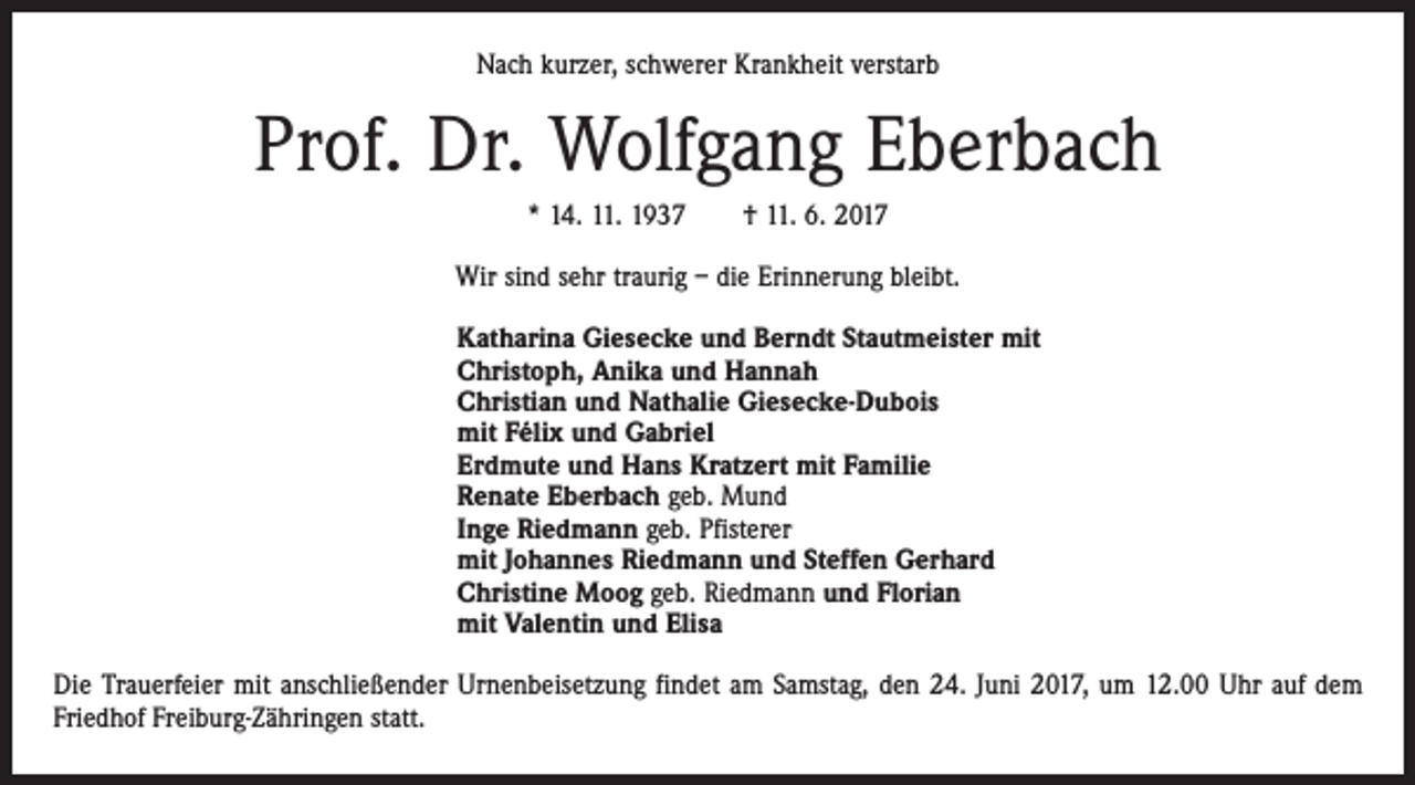 <p>Nach kurzer, schwerer Krankheit verstarb</p><p>Prof. Dr. Wolfgang Eberbach<br />* 14. 11. 1937 † 11. 6. 2017<br />Wir sind sehr traurig – die Erinnerung bleibt.<br />Katharina Giesecke und Berndt Stautmeister mit<br />Christoph, Anika und Hannah<br />Christian und Nathalie Giesecke-Dubois<br />mit Félix und Gabriel<br />Erdmute und Hans Kratzert mit Familie<br />Renate Eberbach geb. Mund<br />Inge Riedmann geb. Pfisterer<br />mit Johannes Riedmann und Steffen Gerhard<br />Christine Moog geb. Riedmann und Florian<br />mit Valentin und Elisa<br />Die Trauerfeier mit anschließender Urnenbeisetzung findet am Samstag, den 24. Juni 2017, um 12.00 Uhr auf dem<br />Friedhof Freiburg-Zähringen statt.</p>
