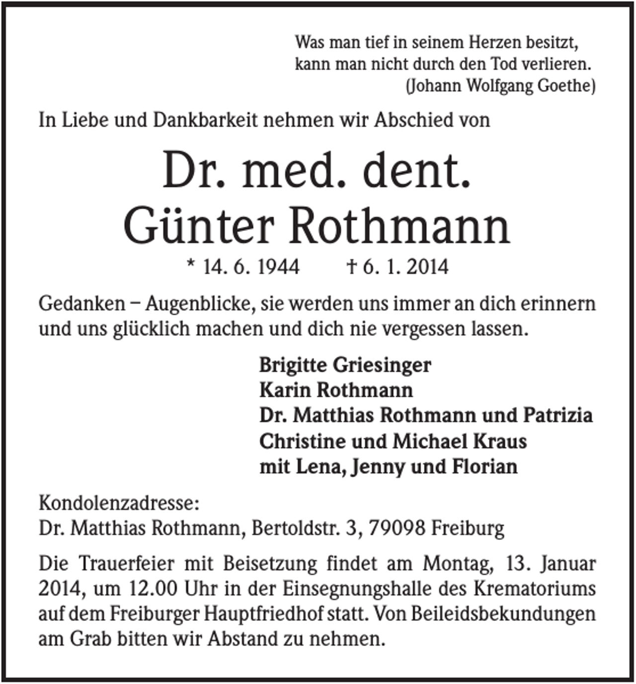 <p>Was man tief in seinem Herzen besitzt,<br />kann man nicht durch den Tod verlieren.<br />(Johann Wolfgang Goethe)</p><p>In Liebe und Dankbarkeit nehmen wir Abschied von</p><p>Dr. med. dent.<br />Günter Rothmann<br />* 14. 6. 1944</p><p>† 6. 1. 2014</p><p>Gedanken – Augenblicke, sie werden uns immer an dich erinnern<br />und uns glücklich machen und dich nie vergessen lassen.<br />Brigitte Griesinger<br />Karin Rothmann<br />Dr. Matthias Rothmann und Patrizia<br />Christine und Michael Kraus<br />mit Lena, Jenny und Florian<br />Kondolenzadresse:<br />Dr. Matthias Rothmann, Bertoldstr. 3, 79098 Freiburg<br />Die Trauerfeier mit Beisetzung findet am Montag, 13. Januar<br />2014, um 12.00 Uhr in der Einsegnungshalle des Krematoriums<br />auf dem Freiburger Hauptfriedhof statt. Von Beileidsbekundungen<br />am Grab bitten wir Abstand zu nehmen.</p>