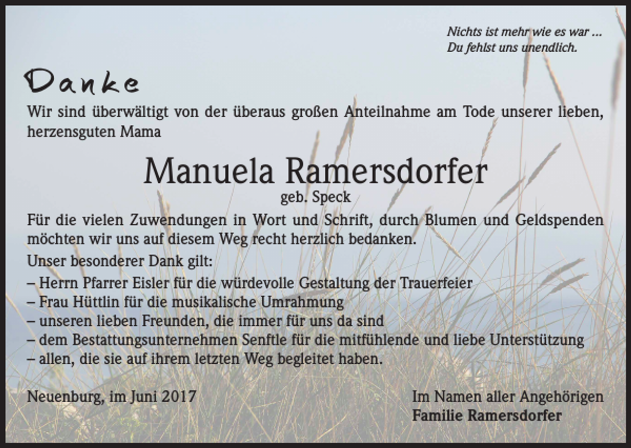 <p>Nichts ist mehr wie es war ...<br />Du fehlst uns unendlich.</p><p>Da n k e</p><p>Wir sind überwältigt von der überaus großen Anteilnahme am Tode unserer lieben,<br />herzensguten Mama</p><p>Manuela Ramersdorfer</p><p>geb. Speck<br />Für die vielen Zuwendungen in Wort und Schrift, durch Blumen und Geldspenden<br />möchten wir uns auf diesem Weg recht herzlich bedanken.<br />Unser besonderer Dank gilt:<br />– Herrn Pfarrer Eisler für die würdevolle Gestaltung der Trauerfeier<br />– Frau Hüttlin für die musikalische Umrahmung<br />– unseren lieben Freunden, die immer für uns da sind<br />– dem Bestattungsunternehmen Senftle für die mitfühlende und liebe Unterstützung<br />– allen, die sie auf ihrem letzten Weg begleitet haben.<br />Neuenburg, im Juni 2017 Im Namen aller Angehörigen<br />Familie Ramersdorfer</p>