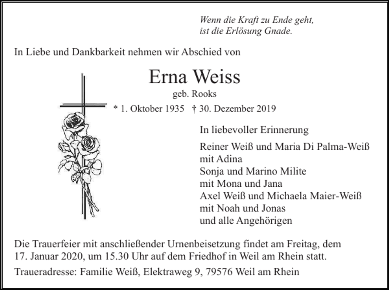<p>Wenn die Kraft zu Ende geht,<br />ist die Erlösung Gnade.</p><p>In Liebe und Dankbarkeit nehmen wir Abschied von</p><p>Erna Weiss<br />geb. Rooks<br />* 1. Oktober 1935 † 30. Dezember 2019</p><p>In liebevoller Erinnerung<br />Reiner Weiß und Maria Di Palma-Weiß<br />mit Adina<br />Sonja und Marino Milite<br />mit Mona und Jana<br />Axel Weiß und Michaela Maier-Weiß<br />mit Noah und Jonas<br />und alle Angehörigen<br />Die Trauerfeier mit anschließender Urnenbeisetzung findet am Freitag, dem<br />17. Januar 2020, um 15.30 Uhr auf dem Friedhof in Weil am Rhein statt.<br />Traueradresse: Familie Weiß, Elektraweg 9, 79576 Weil am Rhein</p>