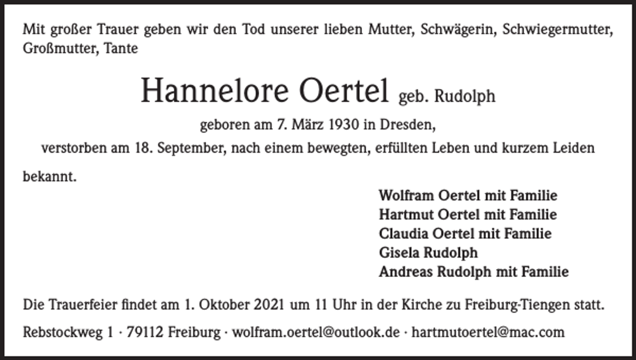 <p>Mit großer Trauer geben wir den Tod unserer lieben Mutter, Schwägerin, Schwiegermutter,<br />Großmutter, Tante</p><p>Hannelore Oertel geb. Rudolph<br />geboren am 7. März 1930 in Dresden,<br />verstorben am 18. September, nach einem bewegten, erfüllten Leben und kurzem Leiden<br />bekannt.<br />Wolfram Oertel mit Familie<br />Hartmut Oertel mit Familie<br />Claudia Oertel mit Familie<br />Gisela Rudolph<br />Andreas Rudolph mit Familie<br />Die Trauerfeier findet am 1. Oktober 2021 um 11 Uhr in der Kirche zu Freiburg-Tiengen statt.<br />Rebstockweg 1 · 79112 Freiburg · wolfram.oertel@outlook.de · hartmutoertel@mac.com</p>