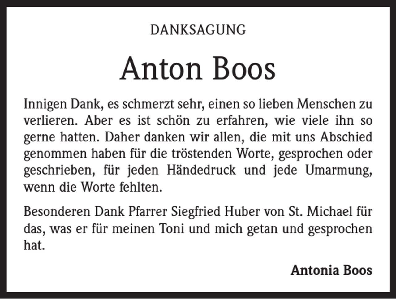 <p>DANKSAGUNG</p><p>Anton Boos<br />Innigen Dank, es schmerzt sehr, einen so lieben Menschen zu<br />verlieren. Aber es ist schön zu erfahren, wie viele ihn so<br />gerne hatten. Daher danken wir allen, die mit uns Abschied<br />genommen haben für die tröstenden Worte, gesprochen oder<br />geschrieben, für jeden Händedruck und jede Umarmung,<br />wenn die Worte fehlten.<br />Besonderen Dank Pfarrer Siegfried Huber von St. Michael für<br />das, was er für meinen Toni und mich getan und gesprochen<br />hat.</p><p>Antonia Boos</p>