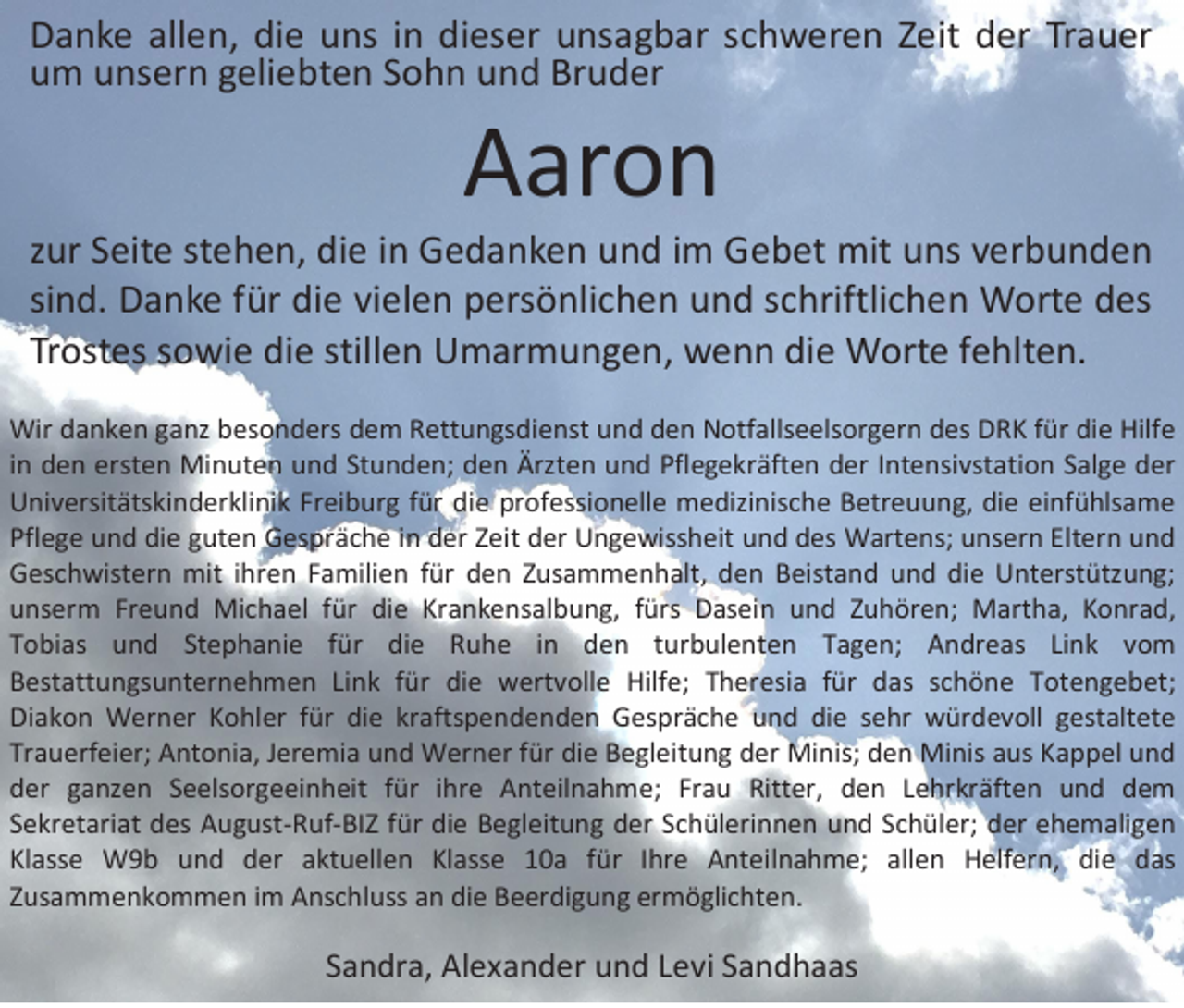 <p>D a n k e all<br />Danke<br />allen,<br />e n, didie<br />e uuns<br />ns i in<br />n didieser<br />es er uunsagbar<br />ns a g b ar sschweren<br />c h w er e n ZZeit<br />eit dder<br />er TrTrauer<br />a u er<br />uum<br />m uunsern<br />ns er n ggeliebten<br />eli e bt e n SSohn<br />o h n uund<br />n d Br<br />Bruder<br />u d er</p><p>AAaron<br />ar o n</p><p>z ur Seite<br />zur<br />S eit e st<br />stehen,<br />e h e n, die<br />di e iinn Gedanken<br />G e d a n k e n und<br />u n d iimm Gebet<br />G e b et mit<br />mit uns<br />u ns verbunden<br />v er b u n d e n<br />sind.<br />si<br />n d. Danke<br />D a n k e ffür<br />ür die<br />di e vielen<br />vi el e n persönlichen<br />p ers ö nli c h e n und<br />u n d sschriftlichen<br />c hriftli c h e n Worte<br />W ort e des<br />d es<br />Trostes<br />Tr<br />ost es ssowie<br />o wi e die<br />di e still<br />stillen<br />e n Umarmungen,<br />U m ar m u n g e n, wenn<br />w e n n die<br />di e Worte<br />W ort e ffehlten.<br />e hlt e n.<br />Wir d danken<br />Wir<br />a n k e n g ganz<br />a nz b besonders<br />es o n d ers d dem<br />e m R Rettungsdienst<br />ett u n gs di e nst u und<br />n d d den<br />e n NNotfallseelsorgern<br />otf alls e els or g er n d des<br />es D DRK<br />R K f ür<br />fürdidie<br />e Hilf<br />Hilfe<br />e<br />iinn den<br />d e n ersten<br />erst e n Minuten<br />Mi n ut e n und<br />u n d Stunden;<br />St u n d e n; den<br />d e n Ärzten<br />Ärzt e n und<br />u n d Pflegekräften<br />Pfl e g e kr äft e n der<br />d er IIntensivstation<br />nt e nsi vst ati o n Salge<br />S al g e der<br />d er<br />UUniversitätskinderklinik<br />ni v ersit äts ki n d er kli ni k FrFreiburg<br />ei b ur g f für<br />ür didie<br />e prprofessionelle<br />of essi o n ell e medizinische<br />m e di zi nis c h e BBetreuung,<br />etr e u u n g, didie<br />e eieinfühlsame<br />nf ü hls a m e<br />Pflege<br />Pfl<br />e g e und<br />u n d di<br />die<br />e gguten<br />ut e n Gespräche<br />G es pr ä c h e iin<br />n dder<br />er ZZeit<br />eit dder<br />er Ungewissheit<br />U n g e wiss h eit uund<br />n d ddes<br />es Wartens;<br />W art e ns; uunsern<br />ns er n Elt<br />Eltern<br />er n uund<br />nd<br />GGeschwistern<br />es c h wist er n mit<br />mit i ihren<br />hr e n FFamilien<br />a mili e n f für<br />ür dden<br />e n ZZusammenhalt,<br />us a m m e n h alt, dden<br />e n BBeistand<br />eist a n d uund<br />n d didie<br />e UUnterstützung;<br />nt erst ütz u n g;<br />uunserm<br />ns er m Fr<br />Freund<br />e u n d Michael<br />Mi c h a el ffür<br />ür didie<br />e Kr<br />Krankensalbung,<br />a n k e ns al b u n g, ffürs<br />ürs Dasein<br />D as ei n uund<br />n d ZZuhören;<br />u h ör e n; Martha,<br />M art h a, KKonrad,<br />o nr a d,<br />TTobias<br />o bi as und<br />u n d St<br />Stephanie<br />e p h a ni e ffür<br />ür die<br />di e Ruhe<br />R u h e iin<br />n den<br />d e n tturbulenten<br />ur b ul e nt e n TTagen;<br />a g e n; Andreas<br />A n dr e as LiLink<br />n k vvom<br />o m<br />BBestattungsunternehmen<br />est att u n gs u nt er n e h m e n LiLink<br />n k ffür<br />ür didie<br />e wertvolle<br />w ert v oll e Hilfe;<br />Hilf e; TTheresia<br />h er esi a ffür<br />ür ddas<br />as sschöne<br />c h ö n e TTotengebet;<br />ot e n g e b et;<br />Diakon<br />Di<br />a k o n Werner<br />W er n er KKohler<br />o hl er ffür<br />ür didie<br />e krkraftspendenden<br />afts p e n d e n d e n GGespräche<br />es pr äc h e uund<br />n d didie<br />e ssehr<br />e hr würdevoll<br />w ür d e v oll ggestaltete<br />est alt et e<br />Trauerfeier;<br />Tr<br />a u erf ei er; Antonia,<br />A nt o ni a, JJeremia<br />er e mi a und<br />u n d Werner<br />W er n er ffür<br />ür die<br />di e Begleitung<br />B e gl eit u n g dder<br />er Minis;<br />Mi nis; dden<br />e n Minis<br />Mi nis aaus<br />us KKappel<br />a p p el uund<br />nd<br />dder<br />er gganzen<br />a nz e n SSeelsorgeeinheit<br />e els or g e ei n h eit ffür<br />ür iihre<br />hr e Anteilnahme;<br />A nt eil n a h m e; Fr<br />Frau<br />a u Ritt<br />Ritter,<br />er, dden<br />e n LLehrkräften<br />e hr kr äft e n uund<br />n d ddem<br />e m<br />SSekretariat<br />e kr et ari at des<br />d es August-Ruf-BIZ<br />A u g ust -R uf -BI Z ffür<br />ür di<br />die<br />e BBegleitung<br />e gl eit u n g dder<br />er SSchülerinnen<br />c h ül eri n n e n uund<br />n d SSchüler;<br />c h ül er; dder<br />er eehemaligen<br />h e m ali g e n<br />Klasse<br />Kl<br />ass e W9b<br />W 9 b uund<br />n d dder<br />er aaktuellen<br />kt u ell e n KlKlasse<br />ass e 110a<br />0 a ffür<br />ür IIhre<br />hr e Anteilnahme;<br />A nt eil n a h m e; all<br />allen<br />e n Helfern,<br />H elf er n, didie<br />e ddas<br />as<br />ZZusammenkommen<br />us a m m e n k o m m e n iimm Anschluss<br />A nsc hl uss aann die<br />di e Beerdigung<br />B e er di g u n g er<br />ermöglichten.<br />m ö gli c ht e n.</p><p>SSandra,<br />a n dr a, Alexander<br />Al e x a n d er und<br />u n d LLevi<br />e vi SSandhaas<br />a n d h a as</p>