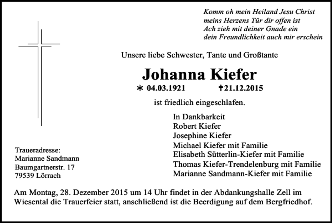 <p>Komm oh mein Heiland Jesu Christ<br />meins Herzens Tür dir offen ist<br />Ach zieh mit deiner Gnade ein<br />dein Freundlichkeit auch mir erschein</p><p>Unsere liebe Schwester, Tante und Großtante</p><p>Johanna Kiefer</p><p>! 04.03.1921</p><p>" 21.12.2015</p><p>ist friedlich eingeschlafen.</p><p>Tod001.eps<br />Traueradresse:<br />Marianne Sandmann<br />Baumgartnerstr. 19539 Lörrach</p><p>Tod002.eps</p><p>In Dankbarkeit<br />Robert Kiefer<br />Josephine Kiefer Tod004.tif<br />Tod003.eps<br />Tod00<br />Michael Kiefer mit Familie<br />Elisabeth Sütterlin-Kiefer mit Familie<br />Thomas Kiefer-Trendelenburg mit Familie<br />Marianne Sandmann-Kiefer mit Familie</p><p>Am Montag, 28. Dezember 2015 um 14 Uhr findet in der Abdankungshalle Zell im<br />Wiesental die Trauerfeier statt, anschließend ist die Beerdigung auf dem Bergfriedhof.</p>