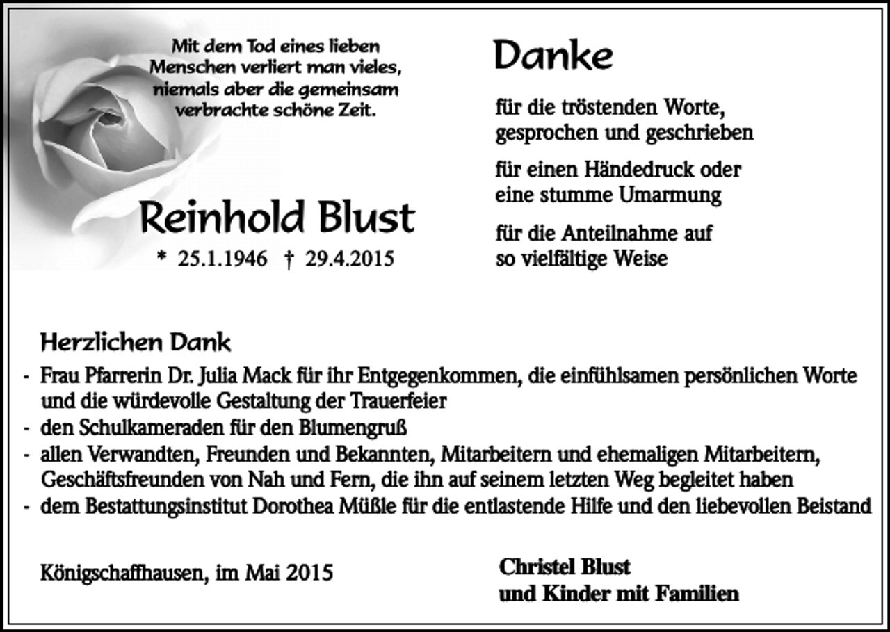 <p>Mit dem Tod eines lieben<br />Menschen verliert man vieles,<br />niemals aber die gemeinsam<br />verbrachte schöne Zeit.</p><p>Reinhold Blust<br />* 25.1.1946 † 29.4.2015</p><p>Danke<br />für die tröstenden Worte,<br />gesprochen und geschrieben<br />für einen Händedruck oder<br />eine stumme Umarmung<br />für die Anteilnahme auf<br />so vielfältige Weise</p><p>Herzlichen Dank</p><p>- Frau Pfarrerin Dr. Julia Mack für ihr Entgegenkommen, die einfühlsamen persönlichen Worte<br />und die würdevolle Gestaltung der Trauerfeier<br />- den Schulkameraden für den Blumengruß<br />- allen Verwandten, Freunden und Bekannten, Mitarbeitern und ehemaligen Mitarbeitern,<br />Geschäftsfreunden von Nah und Fern, die ihn auf seinem letzten Weg begleitet haben<br />- dem Bestattungsinstitut Dorothea Müßle für die entlastende Hilfe und den liebevollen Beistand<br />Königschaffhausen, im Mai 2015</p><p>Christel Blust<br />und Kinder mit Familien</p>