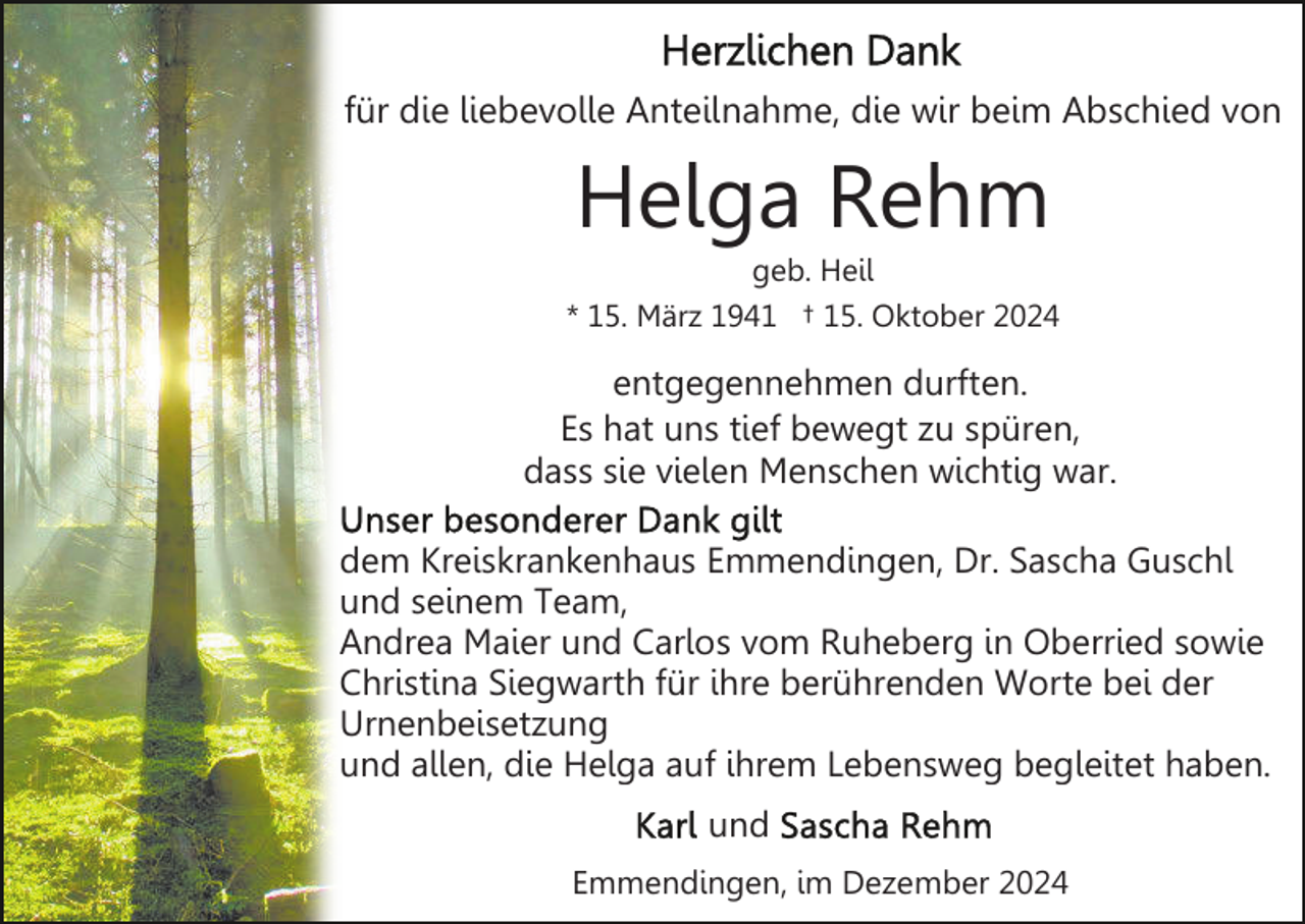 <p>für die liebevolle Anteilnahme, die wir beim Abschied von</p><p>Helga Rehm<br />geb. Heil<br />* 15. März 1941 † 15. Oktober 2024</p><p>entgegennehmen durften.<br />Es hat uns tief bewegt zu spüren,<br />dass sie vielen Menschen wichtig war.<br />dem Kreiskrankenhaus Emmendingen, Dr. Sascha Guschl<br />und seinem Team,<br />Andrea Maier und Carlos vom Ruheberg in Oberried sowie<br />Christina Siegwarth für ihre berührenden Worte bei der<br />Urnenbeisetzung<br />und allen, die Helga auf ihrem Lebensweg begleitet haben.<br />und<br />Emmendingen, im Dezember 2024</p>