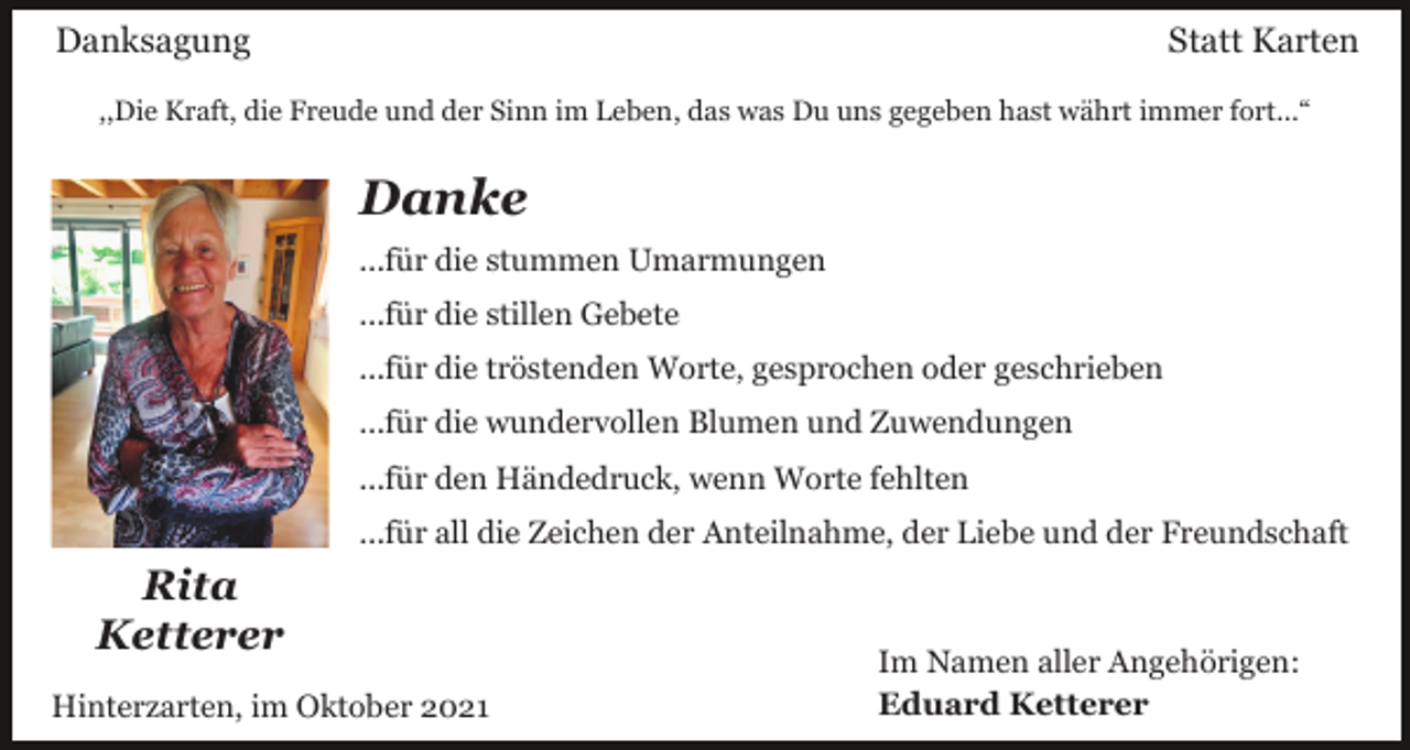 <p>Danksagung</p><p>Statt Karten</p><p>,,Die Kraft, die Freude und der Sinn im Leben, das was Du uns gegeben hast währt immer fort...“</p><p>Danke<br />...für die stummen Umarmungen<br />...für die stillen Gebete<br />...für die tröstenden Worte, gesprochen oder geschrieben<br />...für die wundervollen Blumen und Zuwendungen<br />...für den Händedruck, wenn Worte fehlten<br />...für all die Zeichen der Anteilnahme, der Liebe und der Freundschaft</p><p>Rita<br />Ketterer<br />Hinterzarten, im Oktober 2021</p><p>Im Namen aller Angehörigen:<br />Eduard Ketterer</p>