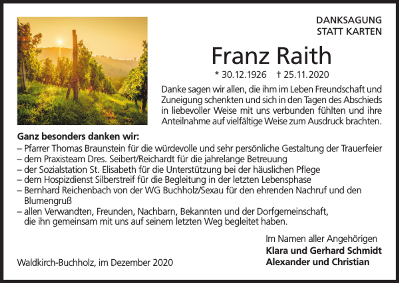 <p>DANKSAGUNG<br />STATT KARTEN</p><p>Franz Raith<br />* 30.12.1926</p><p>† 25.11.2020</p><p>Danke sagen wir allen, die ihm im Leben Freundschaft und<br />Zuneigung schenkten und sich in den Tagen des Abschieds<br />in liebevoller Weise mit uns verbunden fühlten und ihre<br />Anteilnahme auf vielfältige Weise zum Ausdruck brachten.<br />Ganz besonders danken wir:<br />– Pfarrer Thomas Braunstein für die würdevolle und sehr persönliche Gestaltung der Trauerfeier<br />– dem Praxisteam Dres. Seibert/Reichardt für die jahrelange Betreuung<br />– der Sozialstation St. Elisabeth für die Unterstützung bei der häuslichen Pflege<br />– dem Hospizdienst Silberstreif für die Begleitung in der letzten Lebensphase<br />– Bernhard Reichenbach von der WG Buchholz/Sexau für den ehrenden Nachruf und den<br />Blumengruß<br />– allen Verwandten, Freunden, Nachbarn, Bekannten und der Dorfgemeinschaft,<br />die ihn gemeinsam mit uns auf seinem letzten Weg begleitet haben.</p><p>Waldkirch-Buchholz, im Dezember 2020</p><p>Im Namen aller Angehörigen<br />Klara und Gerhard Schmidt<br />Alexander und Christian</p>