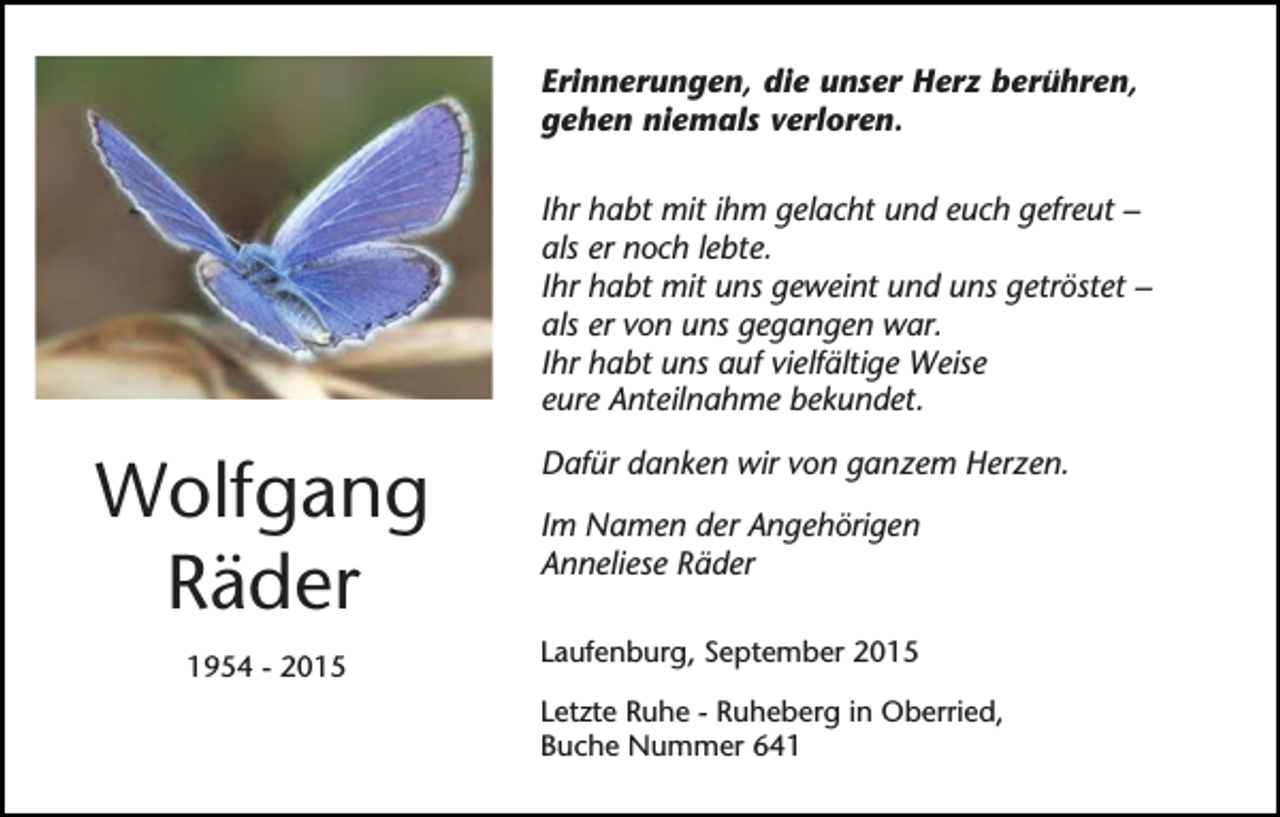 <p>Erinnerungen, die unser Herz berühren,<br />gehen niemals verloren.<br />Ihr habt mit ihm gelacht und euch gefreut –<br />als er noch lebte.<br />Ihr habt mit uns geweint und uns getröstet –<br />als er von uns gegangen war.<br />Ihr habt uns auf vielfältige Weise<br />eure Anteilnahme bekundet.</p><p>Wolfgang<br />Räder</p><p>Im Namen der Angehörigen<br />Anneliese Räder</p><p>1954 - 2015</p><p>Laufenburg, September 2015</p><p>Dafür danken wir von ganzem Herzen.</p><p>Letzte Ruhe - Ruheberg in Oberried,<br />Buche Nummer 641</p>