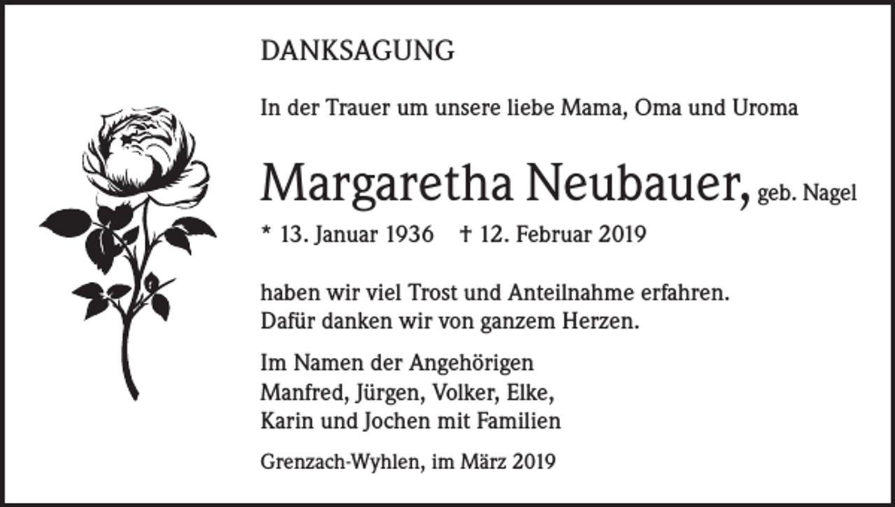 <p>DANKSAGUNG<br />In der Trauer um unsere liebe Mama, Oma und Uroma</p><p>Margaretha Neubauer, geb. Nagel<br />* 13. Januar 1936 † 12. Februar 2019<br />haben wir viel Trost und Anteilnahme erfahren.<br />Dafür danken wir von ganzem Herzen.<br />Im Namen der Angehörigen<br />Manfred, Jürgen, Volker, Elke,<br />Karin und Jochen mit Familien<br />Grenzach-Wyhlen, im März 2019</p>