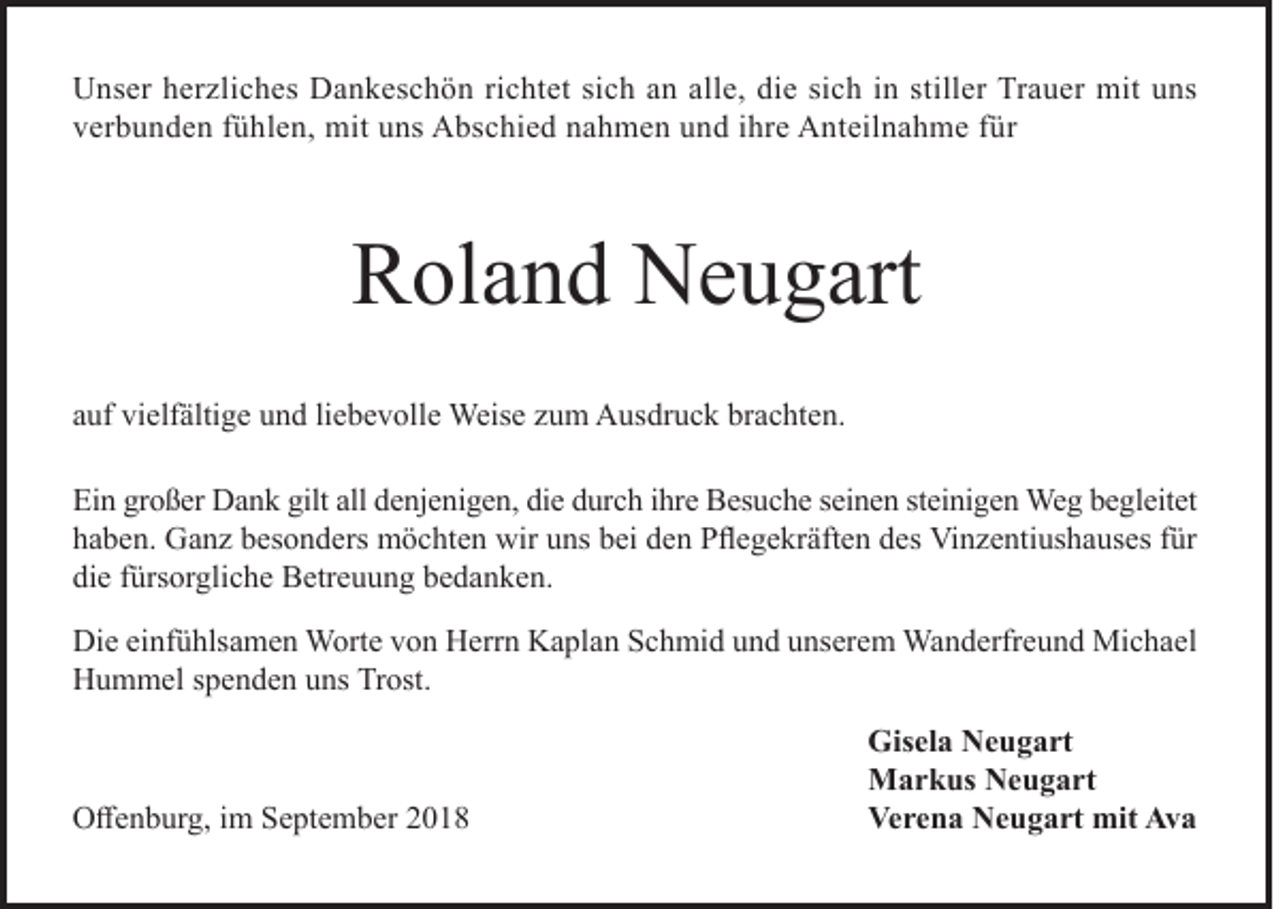 <p>Unser herzliches Dankeschön richtet sich an alle, die sich in stiller Trauer mit uns<br />verbunden fühlen, mit uns Abschied nahmen und ihre Anteilnahme für</p><p>Roland Neugart<br />auf vielfältige und liebevolle Weise zum Ausdruck brachten.<br />Ein großer Dank gilt all denjenigen, die durch ihre Besuche seinen steinigen Weg begleitet<br />haben. Ganz besonders möchten wir uns bei den Pflegekräften des Vinzentiushauses für<br />die fürsorgliche Betreuung bedanken.<br />Die einfühlsamen Worte von Herrn Kaplan Schmid und unserem Wanderfreund Michael<br />Hummel spenden uns Trost.</p><p>Offenburg, im September 2018</p><p>Gisela Neugart<br />Markus Neugart<br />Verena Neugart mit Ava</p>