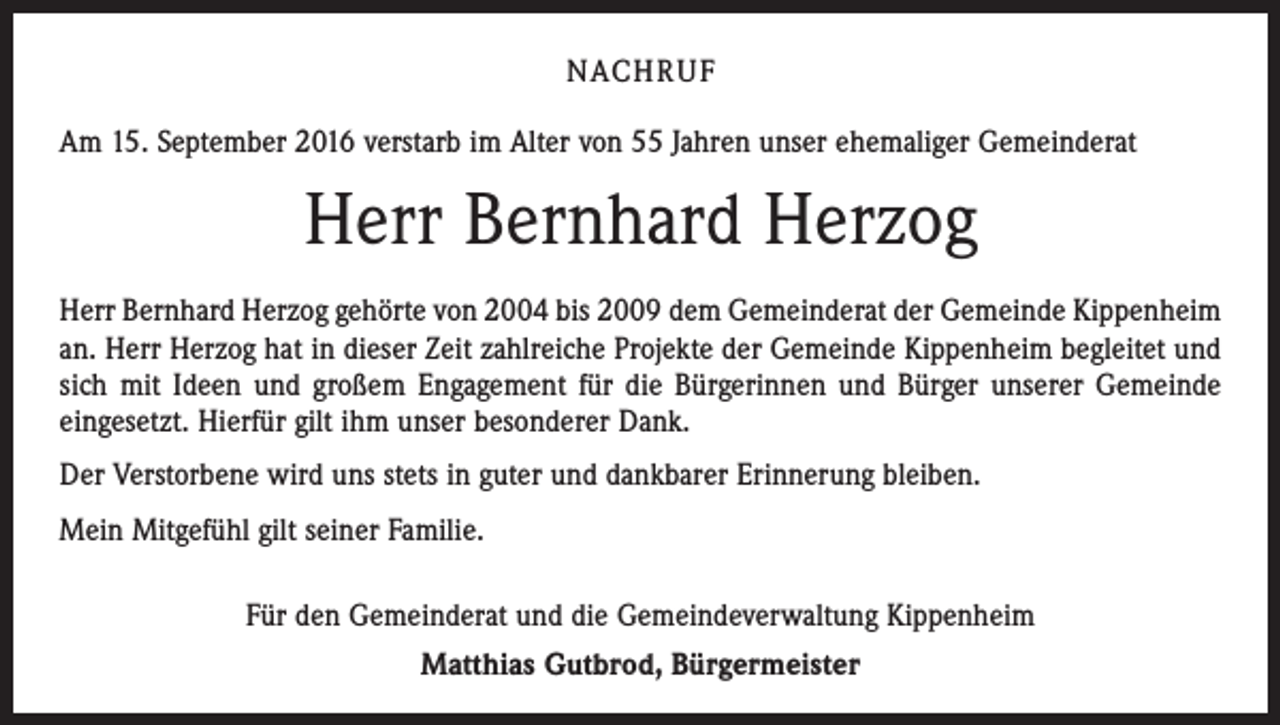 <p>NACHRUF<br />Am 15. September 2016 verstarb im Alter von 55 Jahren unser ehemaliger Gemeinderat</p><p>Herr Bernhard Herzog<br />Herr Bernhard Herzog gehörte von 2004 bis 2009 dem Gemeinderat der Gemeinde Kippenheim<br />an. Herr Herzog hat in dieser Zeit zahlreiche Projekte der Gemeinde Kippenheim begleitet und<br />sich mit Ideen und großem Engagement für die Bürgerinnen und Bürger unserer Gemeinde<br />eingesetzt. Hierfür gilt ihm unser besonderer Dank.<br />Der Verstorbene wird uns stets in guter und dankbarer Erinnerung bleiben.<br />Mein Mitgefühl gilt seiner Familie.<br />Für den Gemeinderat und die Gemeindeverwaltung Kippenheim<br />Matthias Gutbrod, Bürgermeister</p>
