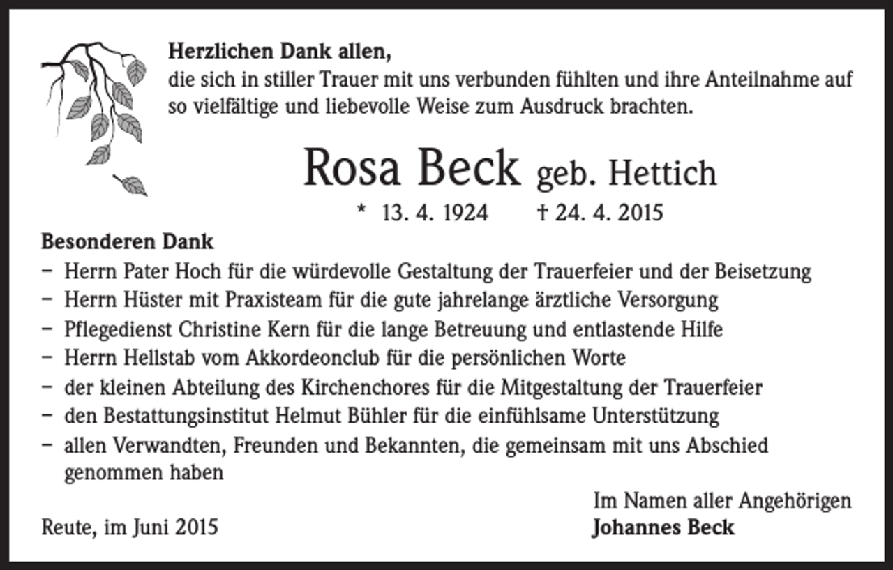 <p>Herzlichen Dank allen,<br />die sich in stiller Trauer mit uns verbunden fühlten und ihre Anteilnahme auf<br />so vielfältige und liebevolle Weise zum Ausdruck brachten.</p><p>Rosa Beck geb. Hettich</p><p>* 13. 4. 1924 † 24. 4. 2015<br />Besonderen Dank<br />– Herrn Pater Hoch für die würdevolle Gestaltung der Trauerfeier und der Beisetzung<br />– Herrn Hüster mit Praxisteam für die gute jahrelange ärztliche Versorgung<br />– Pflegedienst Christine Kern für die lange Betreuung und entlastende Hilfe<br />– Herrn Hellstab vom Akkordeonclub für die persönlichen Worte<br />– der kleinen Abteilung des Kirchenchores für die Mitgestaltung der Trauerfeier<br />– den Bestattungsinstitut Helmut Bühler für die einfühlsame Unterstützung<br />– allen Verwandten, Freunden und Bekannten, die gemeinsam mit uns Abschied<br />genommen haben</p><p>Im Namen aller Angehörigen<br />Reute, im Juni 2015<br />Johannes Beck</p>