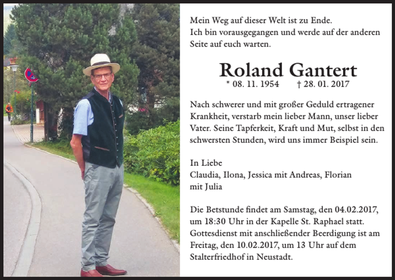 <p>Mein Weg auf dieser Welt ist zu Ende.<br />Ich bin vorausgegangen und werde auf der anderen<br />Seite auf euch warten.</p><p>Roland Gantert<br />* 08. 11. 1954 † 28. 01. 2017</p><p>Nach schwerer und mit großer Geduld ertragener<br />Krankheit, verstarb mein lieber Mann, unser lieber<br />Vater. Seine Tapferkeit, Kraft und Mut, selbst in den<br />schwersten Stunden, wird uns immer Beispiel sein.<br />In Liebe<br />Claudia, Ilona, Jessica mit Andreas, Florian<br />mit Julia<br />Die Betstunde findet am Samstag, den 04.02.2017,<br />um 18:30 Uhr in der Kapelle St. Raphael statt.<br />Gottesdienst mit anschließender Beerdigung ist am<br />Freitag, den 10.02.2017, um 13 Uhr auf dem<br />Stalterfriedhof in Neustadt.</p>