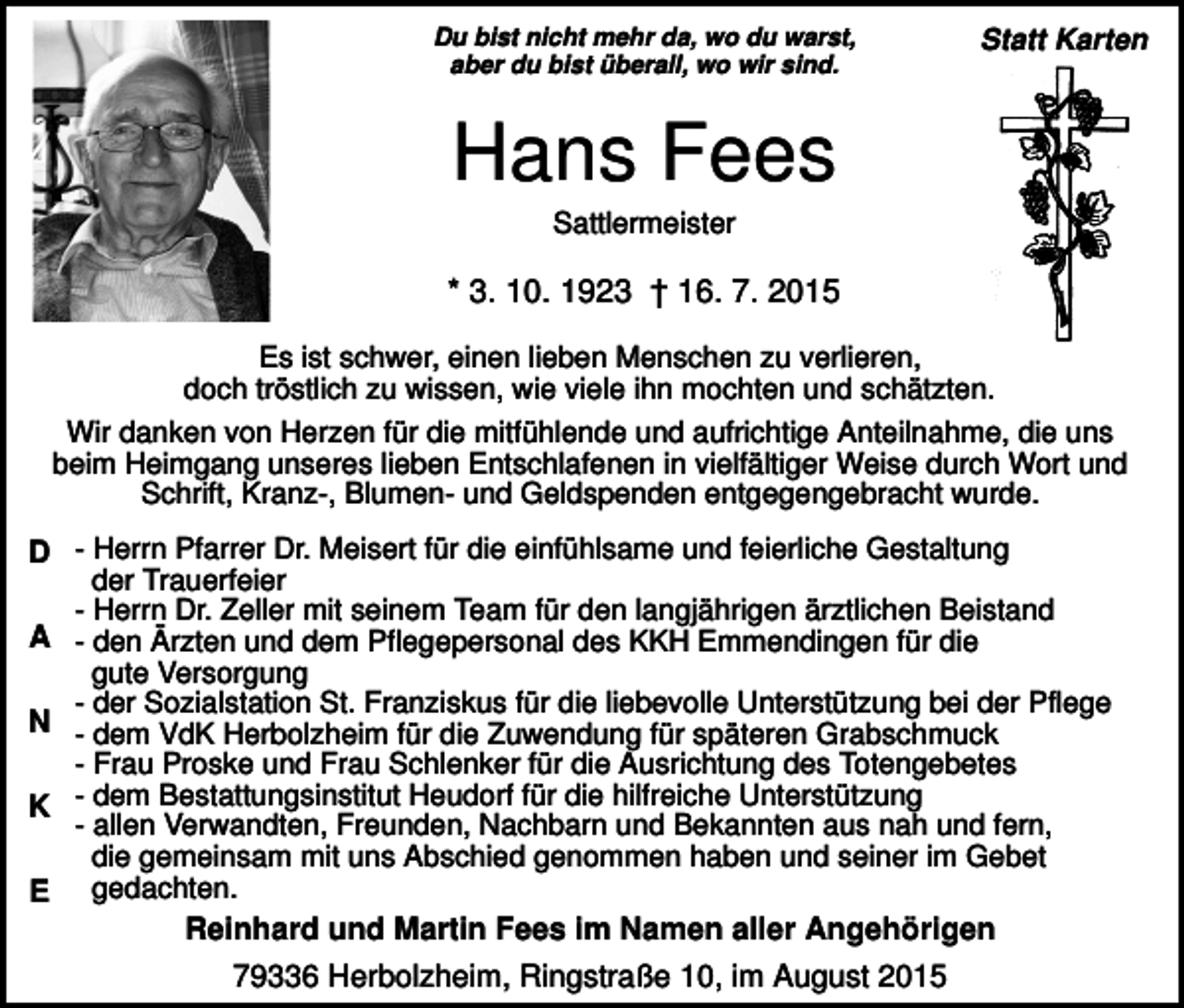 <p>Du bist nicht mehr da, wo du warst,<br />aber du bist überall, wo wir sind.</p><p>Statt Karten</p><p>Hans Fees<br />Sattlermeister</p><p>* 3. 10. 1923 † 16. 7. 2015<br />Es ist schwer, einen lieben Menschen zu verlieren,<br />doch tröstlich zu wissen, wie viele ihn mochten und schätzten.<br />Wir danken von Herzen für die mitfühlende und aufrichtige Anteilnahme, die uns<br />beim Heimgang unseres lieben Entschlafenen in vielfältiger Weise durch Wort und<br />Schrift, Kranz-, Blumen- und Geldspenden entgegengebracht wurde.</p><p>D - Herrn Pfarrer Dr. Meisert für die einfühlsame und feierliche Gestaltung<br />der Trauerfeier<br />- Herrn Dr. Zeller mit seinem Team für den langjährigen ärztlichen Beistand<br />A - den Ärzten und dem Pflegepersonal des KKH Emmendingen für die<br />gute Versorgung<br />- der Sozialstation St. Franziskus für die liebevolle Unterstützung bei der Pflege<br />N - dem VdK Herbolzheim für die Zuwendung für späteren Grabschmuck<br />- Frau Proske und Frau Schlenker für die Ausrichtung des Totengebetes<br />K - dem Bestattungsinstitut Heudorf für die hilfreiche Unterstützung<br />- allen Verwandten, Freunden, Nachbarn und Bekannten aus nah und fern,<br />die gemeinsam mit uns Abschied genommen haben und seiner im Gebet<br />E gedachten.<br />Reinhard und Martin Fees im Namen aller Angehörigen<br />79336 Herbolzheim, Ringstraße 10, im August 2015</p>