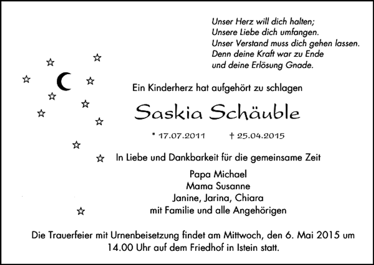 <p>Unser Herz will dich halten;<br />Unsere Liebe dich umfangen.<br />Unser Verstand muss dich gehen lassen.<br />Denn deine Kraft war zu Ende<br />und deine Erlösung Gnade.</p><p>Ein Kinderherz hat aufgehört zu schlagen</p><p>Saskia Schäuble<br />* 17.07.2011</p><p>† 25.04.2015</p><p>In Liebe und Dankbarkeit für die gemeinsame Zeit<br />Papa Michael<br />Mama Susanne<br />Janine, Jarina, Chiara<br />mit Familie und alle Angehörigen<br />Die Trauerfeier mit Urnenbeisetzung findet am Mittwoch, den 6. Mai 2015 um<br />14.00 Uhr auf dem Friedhof in Istein statt.</p>