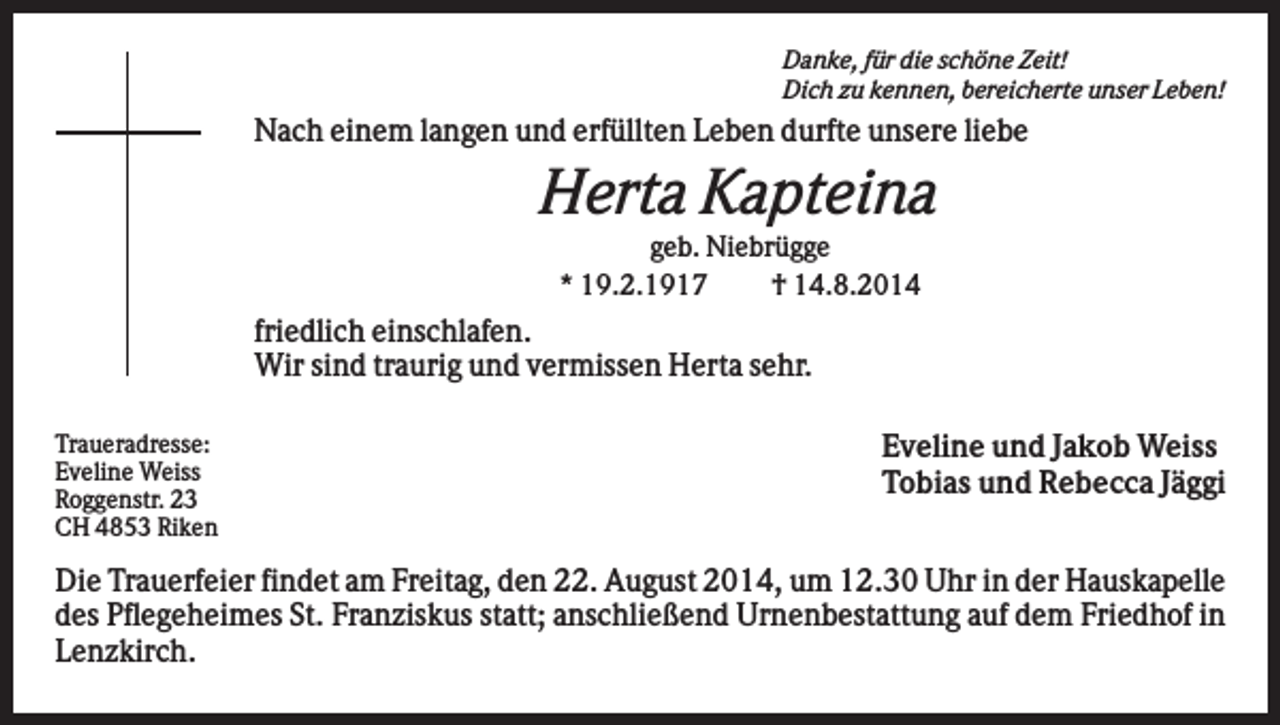 <p>Danke, für die schöne Zeit!<br />Dich zu kennen, bereicherte unser Leben!</p><p>Nach einem langen und erfüllten Leben durfte unsere liebe</p><p>Herta Kapteina<br />geb. Niebrügge<br />* 19.2.1917<br />† 14.8.2014</p><p>friedlich einschlafen.<br />Wir sind traurig und vermissen Herta sehr.<br />Traueradresse:<br />Eveline Weiss<br />Roggenstr. 23<br />CH 4853 Riken</p><p>Eveline und Jakob Weiss<br />Tobias und Rebecca Jäggi</p><p>Die Trauerfeier findet am Freitag, den 22. August 2014, um 12.30 Uhr in der Hauskapelle<br />des Pflegeheimes St. Franziskus statt; anschließend Urnenbestattung auf dem Friedhof in<br />Lenzkirch.</p>