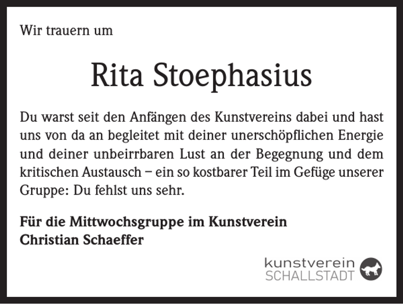 <p>Wir trauern um</p><p>Rita Stoephasius<br />Du warst seit den Anfängen des Kunstvereins dabei und hast<br />uns von da an begleitet mit deiner unerschöpflichen Energie<br />und deiner unbeirrbaren Lust an der Begegnung und dem<br />kritischen Austausch – ein so kostbarer Teil im Gefüge unserer<br />Gruppe: Du fehlst uns sehr.<br />Für die Mittwochsgruppe im Kunstverein<br />Christian Schaeffer</p>