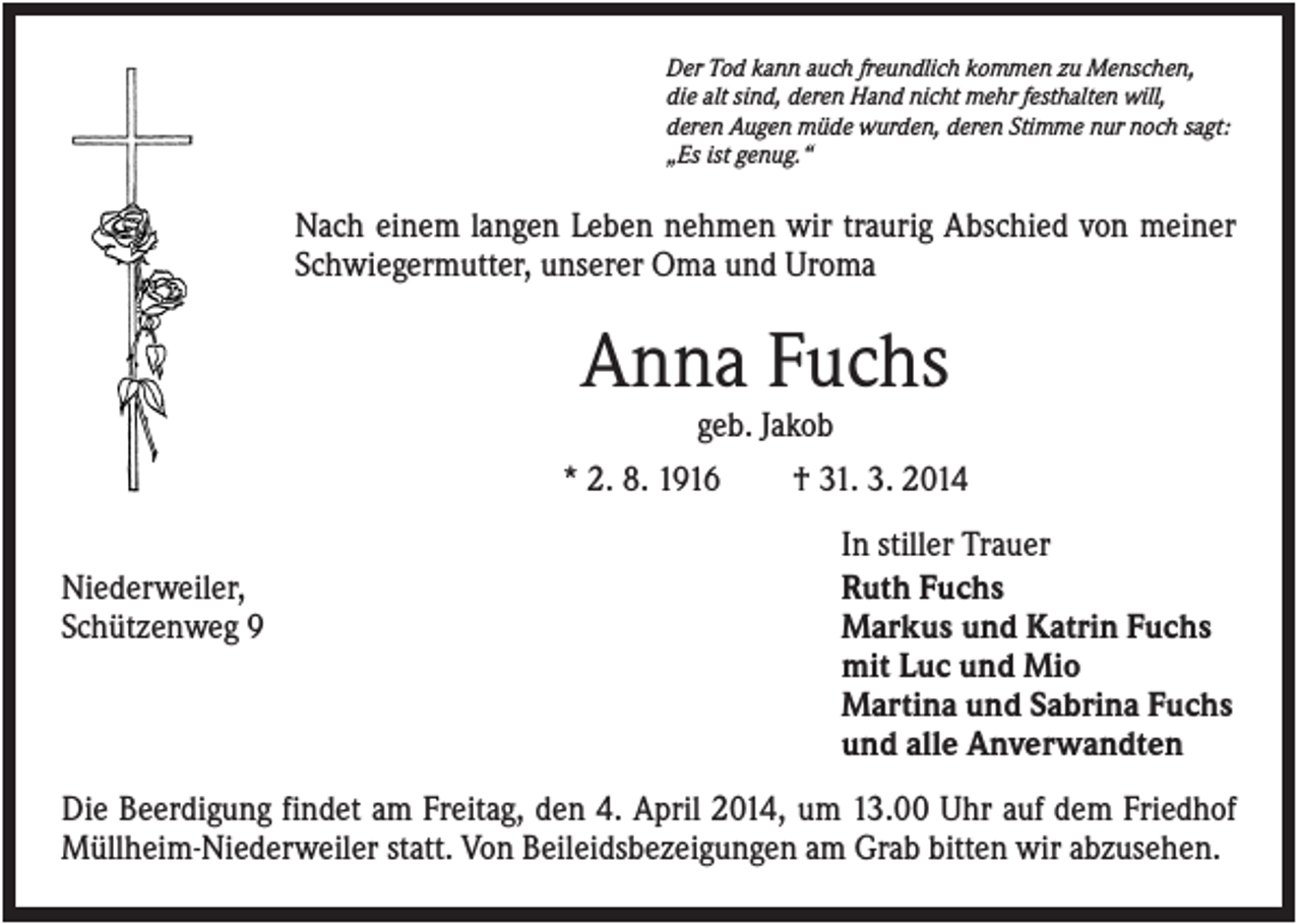 <p>Der Tod kann auch freundlich kommen zu Menschen,<br />die alt sind, deren Hand nicht mehr festhalten will,<br />deren Augen müde wurden, deren Stimme nur noch sagt:<br />„Es ist genug.“</p><p>Nach einem langen Leben nehmen wir traurig Abschied von meiner<br />Schwiegermutter, unserer Oma und Uroma</p><p>Anna Fuchs<br />geb. Jakob<br />* 2. 8. 1916<br />† 31. 3. 2014<br />Niederweiler,<br />Schützenweg 9</p><p>In stiller Trauer<br />Ruth Fuchs<br />Markus und Katrin Fuchs<br />mit Luc und Mio<br />Martina und Sabrina Fuchs<br />und alle Anverwandten</p><p>Die Beerdigung findet am Freitag, den 4. April 2014, um 13.00 Uhr auf dem Friedhof<br />Müllheim-Niederweiler statt. Von Beileidsbezeigungen am Grab bitten wir abzusehen.</p>