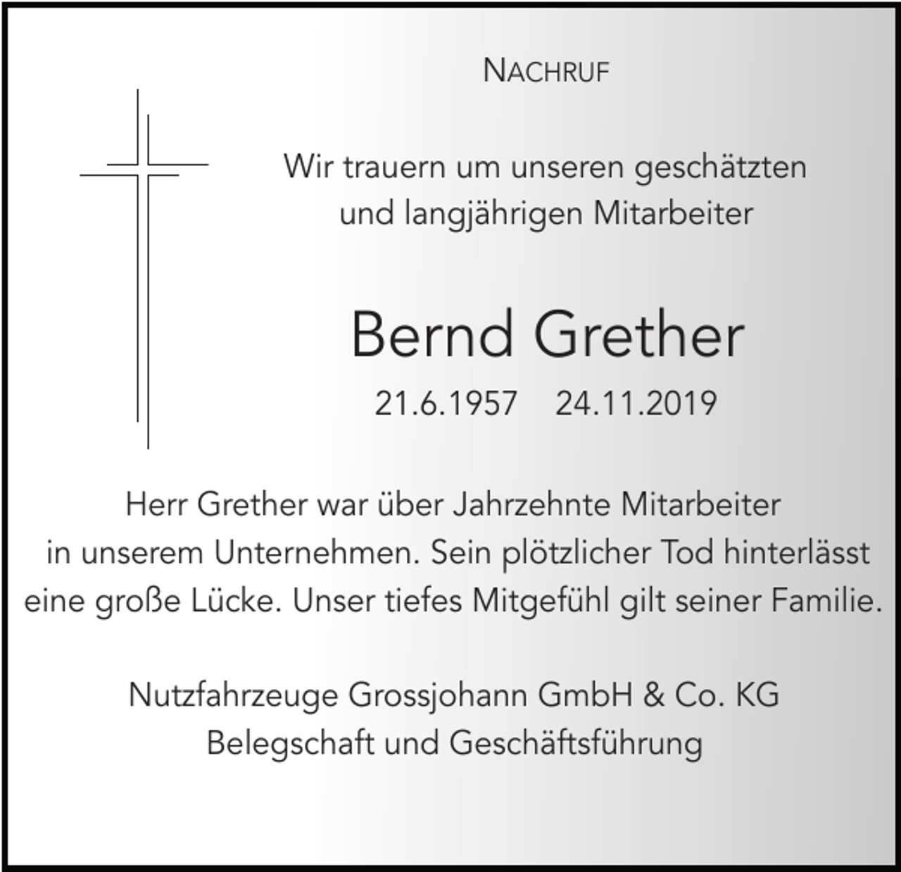 <p>NACHRUF<br />Wir trauern um unseren geschätzten<br />und langjährigen Mitarbeiter</p><p>Bernd Grether<br />21.6.1957</p><p>24.11.2019</p><p>Herr Grether war über Jahrzehnte Mitarbeiter<br />in unserem Unternehmen. Sein plötzlicher Tod hinterlässt<br />eine große Lücke. Unser tiefes Mitgefühl gilt seiner Familie.<br />Nutzfahrzeuge Grossjohann GmbH &amp; Co. KG<br />Belegschaft und Geschäftsführung</p>