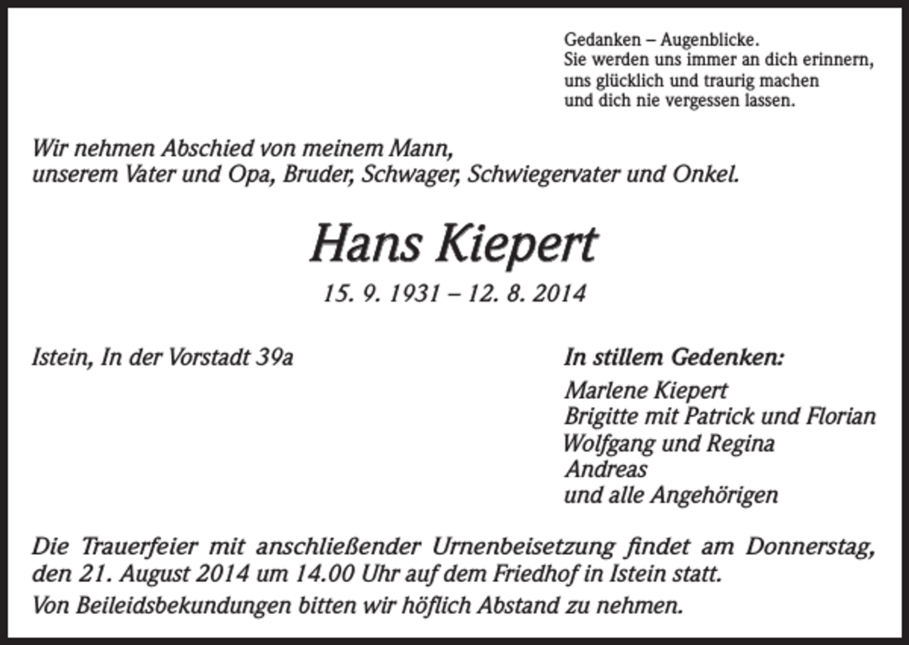 <p>Gedanken – Augenblicke.<br />Sie werden uns immer an dich erinnern,<br />uns glücklich und traurig machen<br />und dich nie vergessen lassen.</p><p>Wir nehmen Abschied von meinem Mann,<br />unserem Vater und Opa, Bruder, Schwager, Schwiegervater und Onkel.</p><p>Hans Kiepert<br />15. 9. 1931 – 12. 8. 2014<br />Istein, In der Vorstadt 39a<br />In stillem Gedenken:</p><p>Marlene Kiepert</p><p>Brigitte mit Patrick und Florian</p><p>Wolfgang und Regina<br />Andreas</p><p>und alle Angehörigen<br />Die Trauerfeier mit anschließender Urnenbeisetzung findet am Donnerstag,<br />den 21. August 2014 um 14.00 Uhr auf dem Friedhof in Istein statt.<br />Von Beileidsbekundungen bitten wir höflich Abstand zu nehmen.</p>
