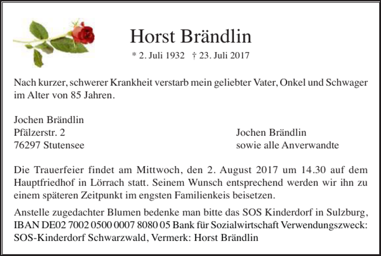 <p>Horst Brändlin<br />* 2. Juli 1932 † 23. Juli 2017</p><p>Nach kurzer, schwerer Krankheit verstarb mein geliebter Vater, Onkel und Schwager<br />im Alter von 85 Jahren.<br />Jochen Brändlin<br />Pfälzerstr. 2<br />76297 Stutensee</p><p>Jochen Brändlin<br />sowie alle Anverwandte</p><p>Die Trauerfeier findet am Mittwoch, den 2. August 2017 um 14.30 auf dem<br />Hauptfriedhof in Lörrach statt. Seinem Wunsch entsprechend werden wir ihn zu<br />einem späteren Zeitpunkt im engsten Familienkeis beisetzen.<br />Anstelle zugedachter Blumen bedenke man bitte das SOS Kinderdorf in Sulzburg,<br />IBAN DE02 7002 0507 8085 Bank für Sozialwirtschaft Verwendungszweck:<br />SOS-Kinderdorf Schwarzwald, Vermerk: Horst Brändlin</p>