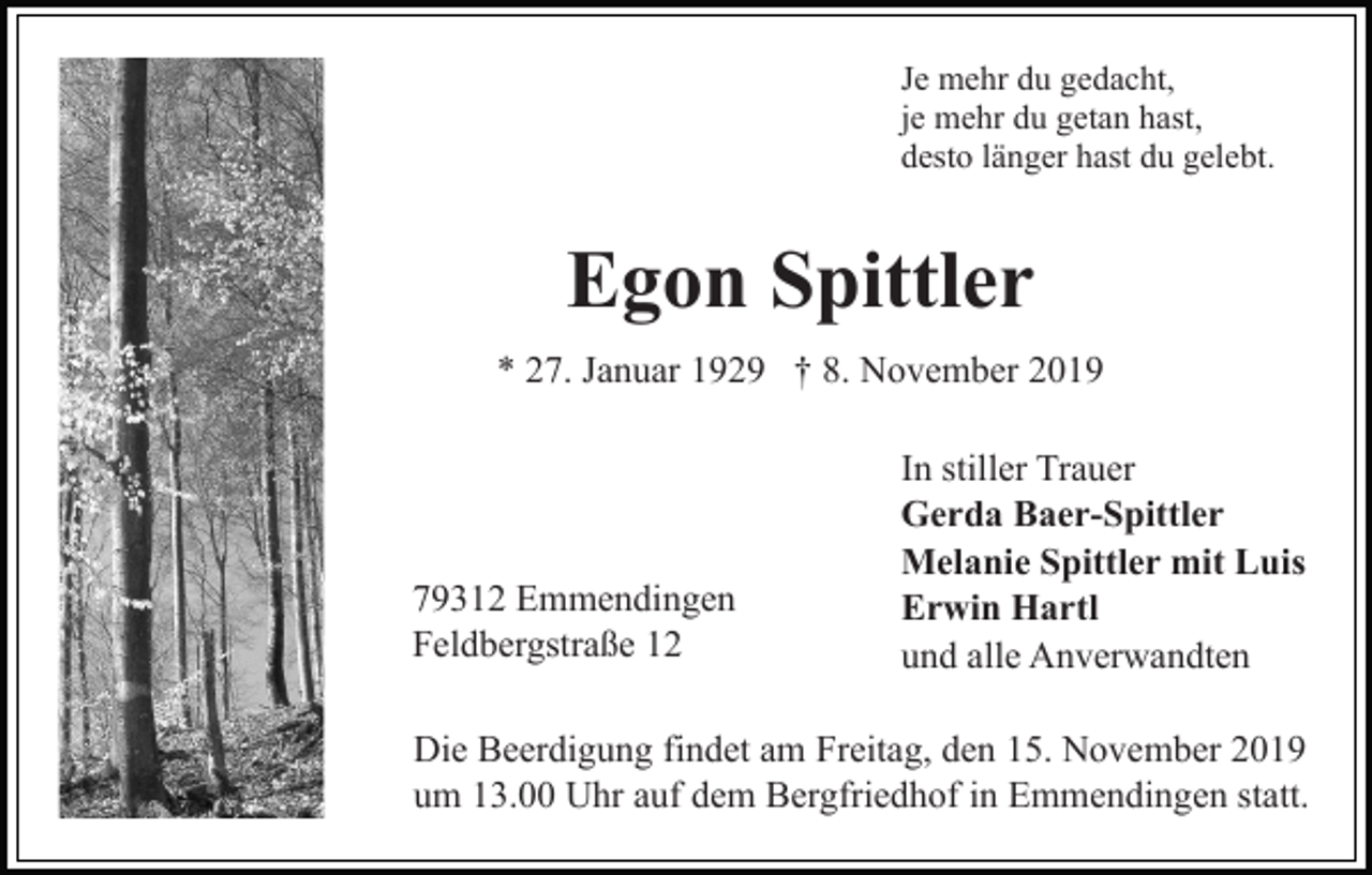 <p>Je mehr du gedacht,<br />je mehr du getan hast,<br />desto länger hast du gelebt.</p><p>Egon Spittler<br />* 27. Januar 1929 † 8. November 2019</p><p>79312 Emmendingen<br />Feldbergstraße 12</p><p>In stiller Trauer<br />Gerda Baer-Spittler<br />Melanie Spittler mit Luis<br />Erwin Hartl<br />und alle Anverwandten</p><p>Die Beerdigung findet am Freitag, den 15. November 2019<br />um 13.00 Uhr auf dem Bergfriedhof in Emmendingen statt.</p>
