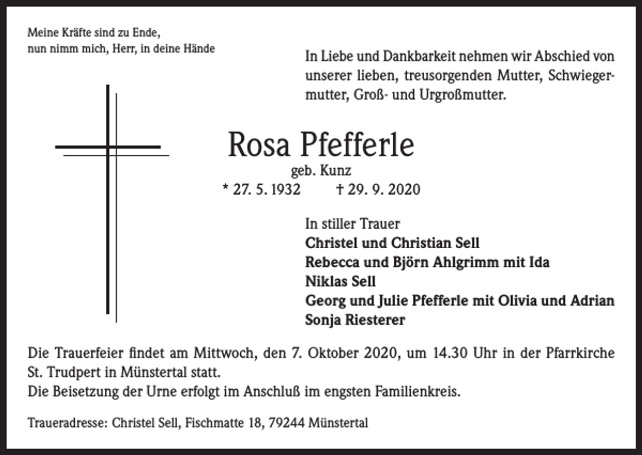 <p>Meine Kräfte sind zu Ende,<br />nun nimm mich, Herr, in deine Hände</p><p>In Liebe und Dankbarkeit nehmen wir Abschied von<br />unserer lieben, treusorgenden Mutter, Schwiegermutter, Groß- und Urgroßmutter.</p><p>Rosa Pfefferle</p><p>geb. Kunz<br />* 27. 5. 1932<br />† 29. 9. 2020<br />In stiller Trauer<br />Christel und Christian Sell<br />Rebecca und Björn Ahlgrimm mit Ida<br />Niklas Sell<br />Georg und Julie Pfefferle mit Olivia und Adrian<br />Sonja Riesterer<br />Die Trauerfeier findet am Mittwoch, den 7. Oktober 2020, um 14.30 Uhr in der Pfarrkirche<br />St. Trudpert in Münstertal statt.<br />Die Beisetzung der Urne erfolgt im Anschluß im engsten Familienkreis.<br />Traueradresse: Christel Sell, Fischmatte 18, 79244 Münstertal</p>