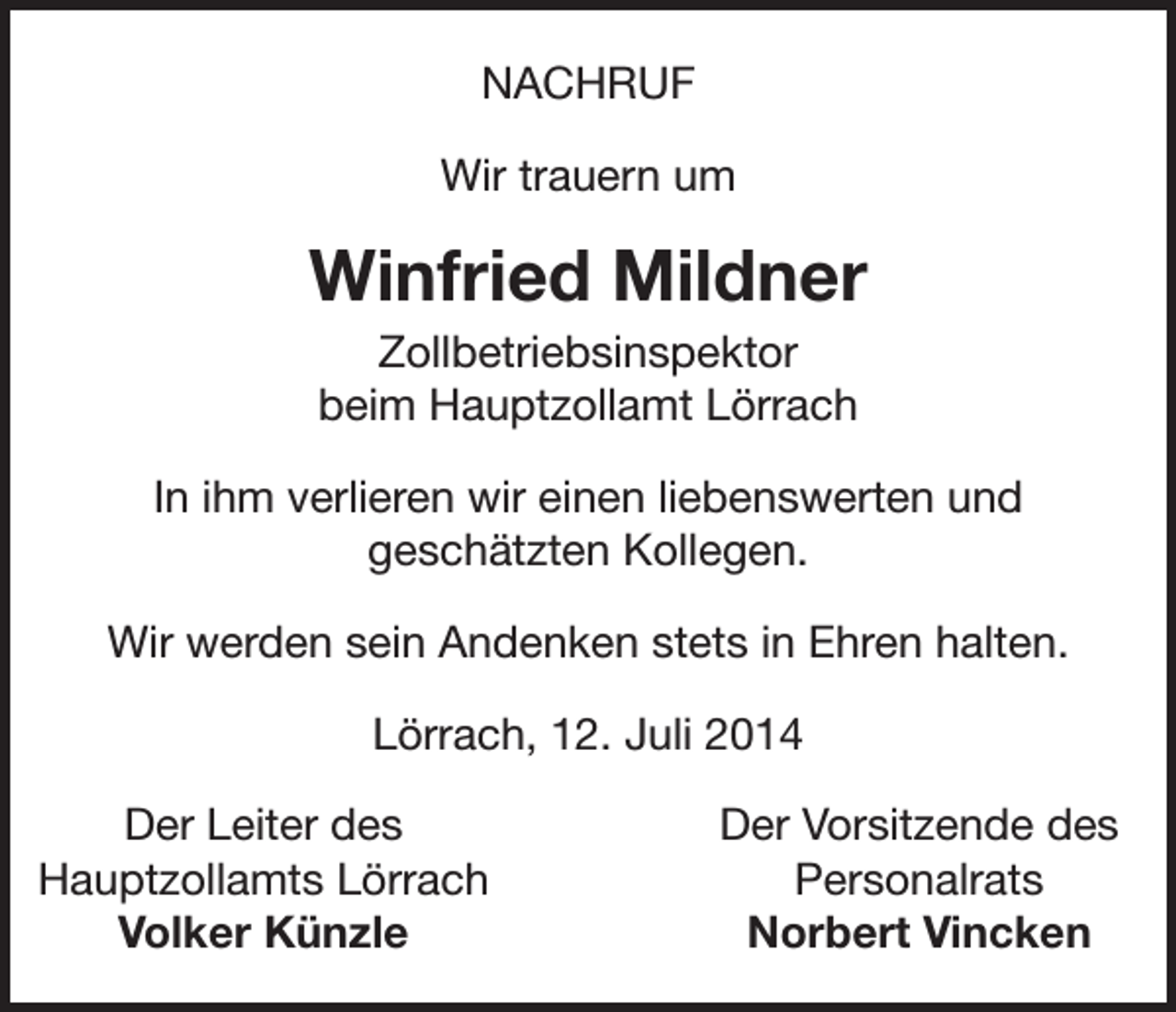 <p>NACHRUF<br />Wir trauern um</p><p>Winfried Mildner<br />Zollbetriebsinspektor<br />beim Hauptzollamt Lörrach<br />In ihm verlieren wir einen liebenswerten und<br />geschätzten Kollegen.<br />Wir werden sein Andenken stets in Ehren halten.<br />Lörrach, 12. Juli 2014</p><p>Der Leiter des<br />Hauptzollamts Lörrach</p><p>Volker Künzle</p><p>Der Vorsitzende des<br />Personalrats<br />Norbert Vincken</p>