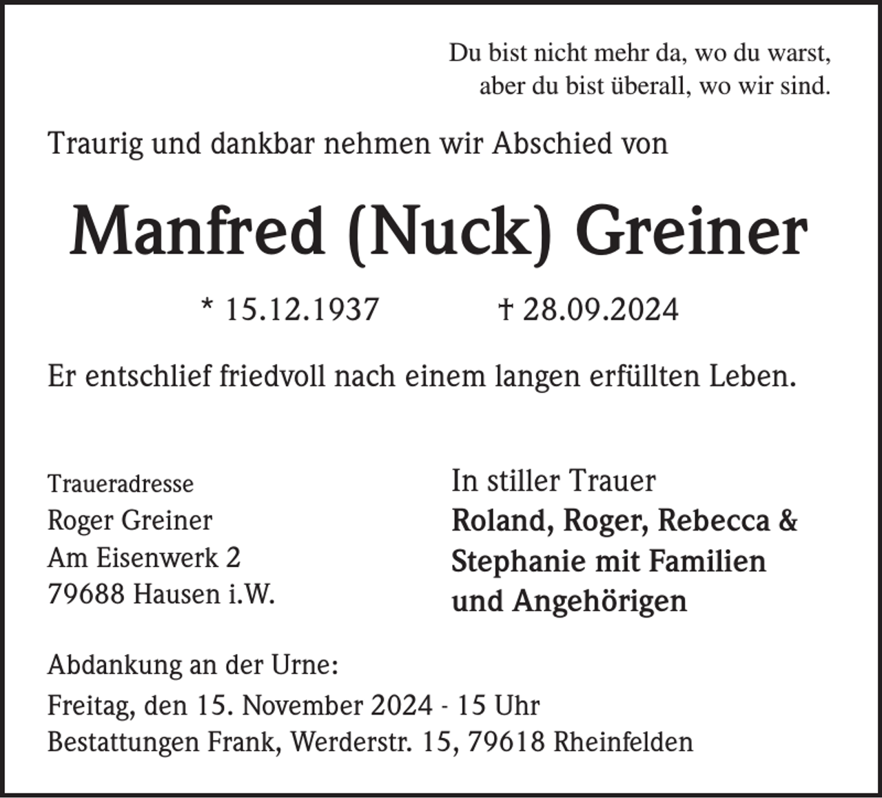 <p>Du bist nicht mehr da, wo du warst,<br />aber du bist überall, wo wir sind.</p><p>Traurig und dankbar nehmen wir Abschied von</p><p>Manfred (Nuck) Greiner<br />* 15.12.1937</p><p>† 28.09.2024</p><p>Er entschlief friedvoll nach einem langen erfüllten Leben.<br />Traueradresse</p><p>Roger Greiner<br />Am Eisenwerk 2<br />79688 Hausen i.W.</p><p>In stiller Trauer<br />Roland, Roger, Rebecca &amp;<br />Stephanie mit Familien<br />und Angehörigen</p><p>Abdankung an der Urne:<br />Freitag, den 15. November 2024 - 15 Uhr<br />Bestattungen Frank, Werderstr. 15, 79618 Rheinfelden</p>