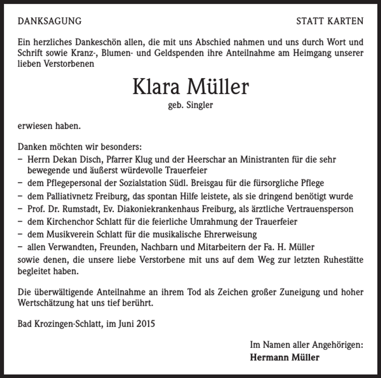 <p>DANKSAGUNG</p><p>STATT KARTEN</p><p>Ein herzliches Dankeschön allen, die mit uns Abschied nahmen und uns durch Wort und<br />Schrift sowie Kranz-, Blumen- und Geldspenden ihre Anteilnahme am Heimgang unserer<br />lieben Verstorbenen</p><p>Klara Müller<br />geb. Singler</p><p>erwiesen haben.<br />Danken möchten wir besonders:<br />– Herrn Dekan Disch, Pfarrer Klug und der Heerschar an Ministranten für die sehr<br />bewegende und äußerst würdevolle Trauerfeier<br />– dem Pflegepersonal der Sozialstation Südl. Breisgau für die fürsorgliche Pflege<br />– dem Palliativnetz Freiburg, das spontan Hilfe leistete, als sie dringend benötigt wurde<br />– Prof. Dr. Rumstadt, Ev. Diakoniekrankenhaus Freiburg, als ärztliche Vertrauensperson<br />– dem Kirchenchor Schlatt für die feierliche Umrahmung der Trauerfeier<br />– dem Musikverein Schlatt für die musikalische Ehrerweisung<br />– allen Verwandten, Freunden, Nachbarn und Mitarbeitern der Fa. H. Müller<br />sowie denen, die unsere liebe Verstorbene mit uns auf dem Weg zur letzten Ruhestätte<br />begleitet haben.<br />Die überwältigende Anteilnahme an ihrem Tod als Zeichen großer Zuneigung und hoher<br />Wertschätzung hat uns tief berührt.<br />Bad Krozingen-Schlatt, im Juni 2015<br />Im Namen aller Angehörigen:<br />Hermann Müller</p>