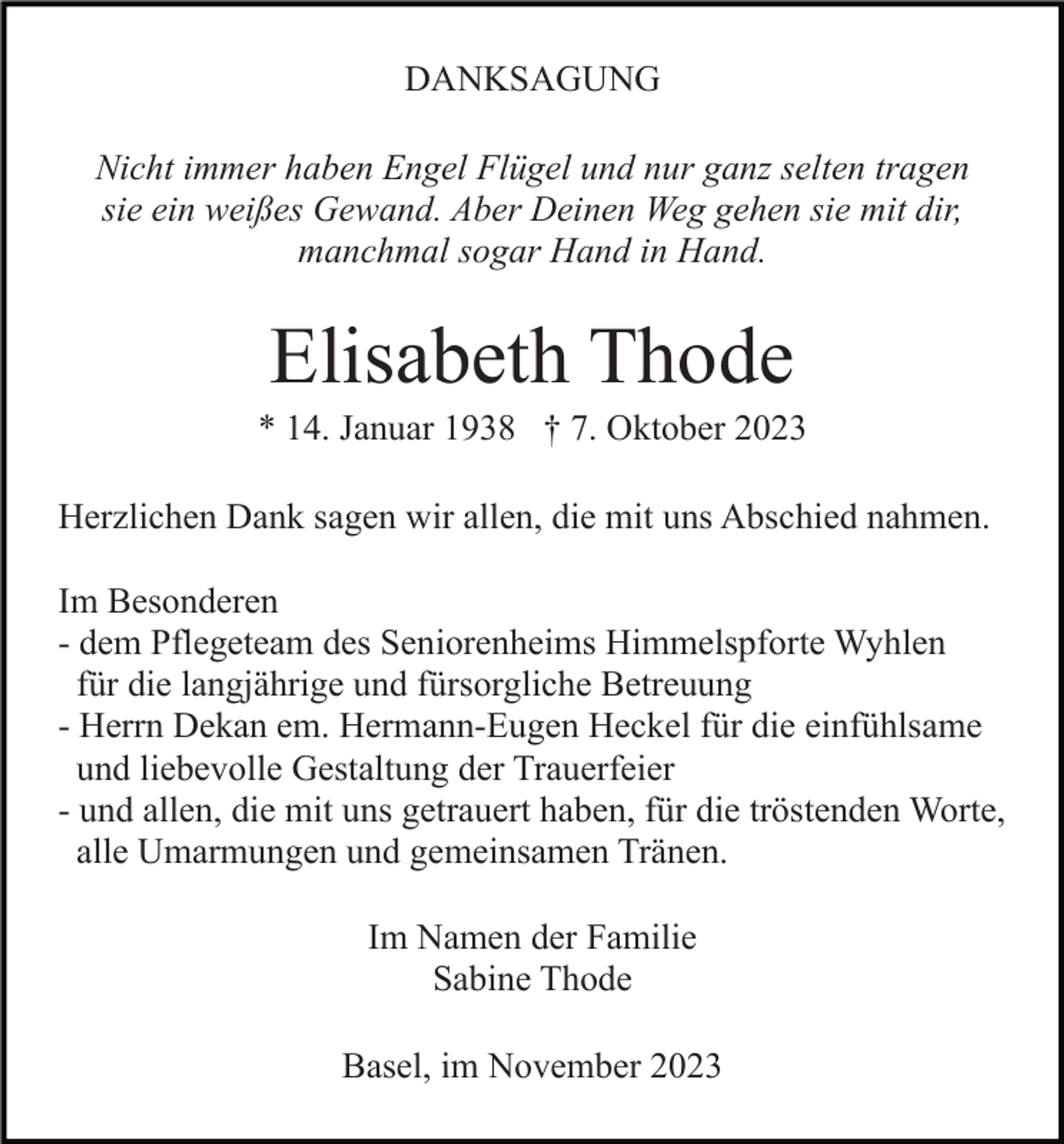<p>DANKSAGUNG<br />Nicht immer haben Engel Flügel und nur ganz selten tragen<br />sie ein weißes Gewand. Aber Deinen Weg gehen sie mit dir,<br />manchmal sogar Hand in Hand.</p><p>Elisabeth Thode<br />* 14. Januar 1938 † 7. Oktober 2023<br />Herzlichen Dank sagen wir allen, die mit uns Abschied nahmen.<br />Im Besonderen<br />- dem Pflegeteam des Seniorenheims Himmelspforte Wyhlen<br />für die langjährige und fürsorgliche Betreuung<br />- Herrn Dekan em. Hermann-Eugen Heckel für die einfühlsame<br />und liebevolle Gestaltung der Trauerfeier<br />- und allen, die mit uns getrauert haben, für die tröstenden Worte,<br />alle Umarmungen und gemeinsamen Tränen.<br />Im Namen der Familie<br />Sabine Thode<br />Basel, im November 2023</p>