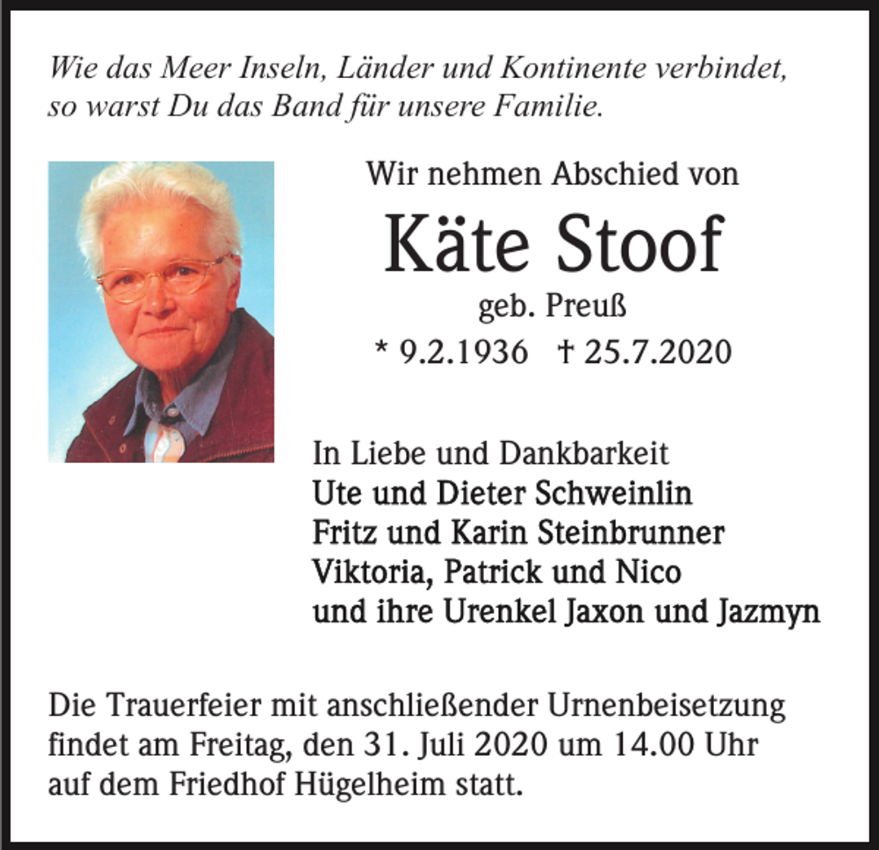 <p>Wie das Meer Inseln, Länder und Kontinente verbindet,<br />so warst Du das Band für unsere Familie.<br />Wir nehmen Abschied von</p><p>Käte Stoof<br />geb. Preuß<br />* 9.2.1936 † 25.7.2020<br />In Liebe und Dankbarkeit</p><p>Die Trauerfeier mit anschließender Urnenbeisetzung<br />findet am Freitag, den 31. Juli 2020 um 14.00 Uhr<br />auf dem Friedhof Hügelheim statt.</p>