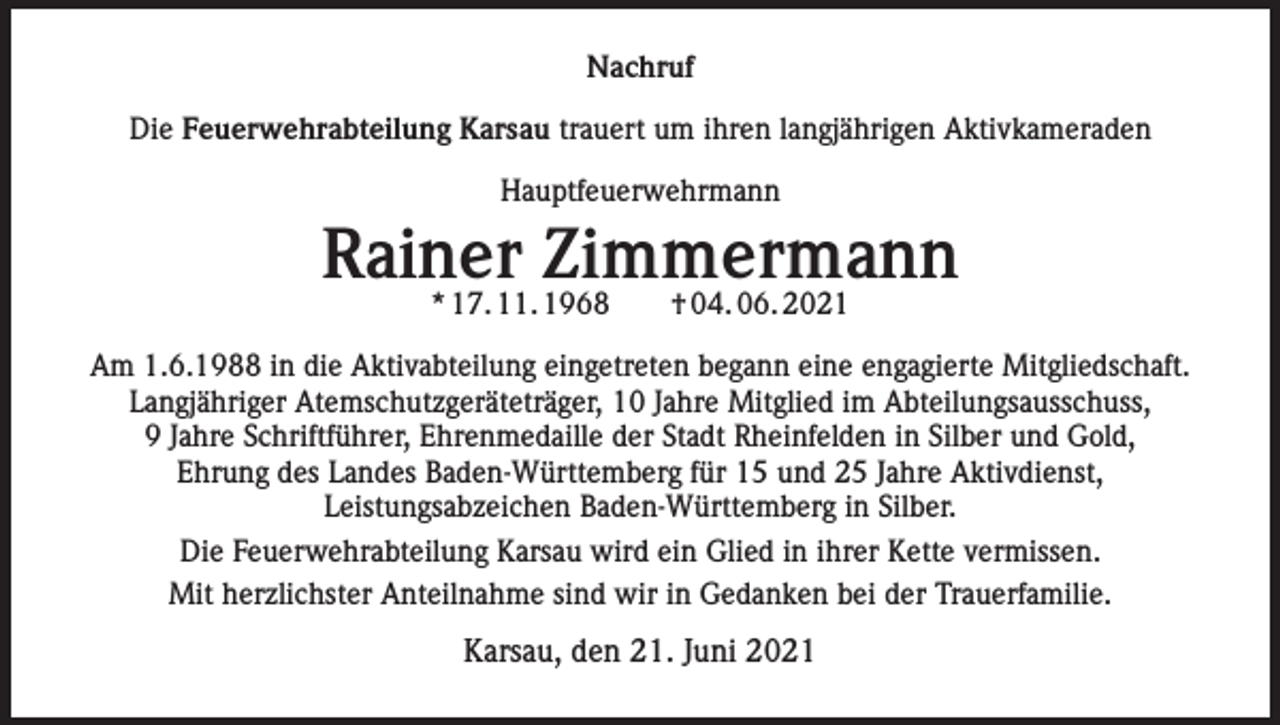 <p>Nachruf<br />Die Feuerwehrabteilung Karsau trauert um ihren langjährigen Aktivkameraden<br />Hauptfeuerwehrmann</p><p>Rainer Zimmermann<br />* 17. 11. 1968 † 04. 06. 2021</p><p>Am 1.6.1988 in die Aktivabteilung eingetreten begann eine engagierte Mitgliedschaft.<br />Langjähriger Atemschutzgeräteträger, 10 Jahre Mitglied im Abteilungsausschuss,<br />9 Jahre Schriftführer, Ehrenmedaille der Stadt Rheinfelden in Silber und Gold,<br />Ehrung des Landes Baden-Württemberg für 15 und 25 Jahre Aktivdienst,<br />Leistungsabzeichen Baden-Württemberg in Silber.<br />Die Feuerwehrabteilung Karsau wird ein Glied in ihrer Kette vermissen.<br />Mit herzlichster Anteilnahme sind wir in Gedanken bei der Trauerfamilie.</p><p>Karsau, den 21. Juni 2021</p>