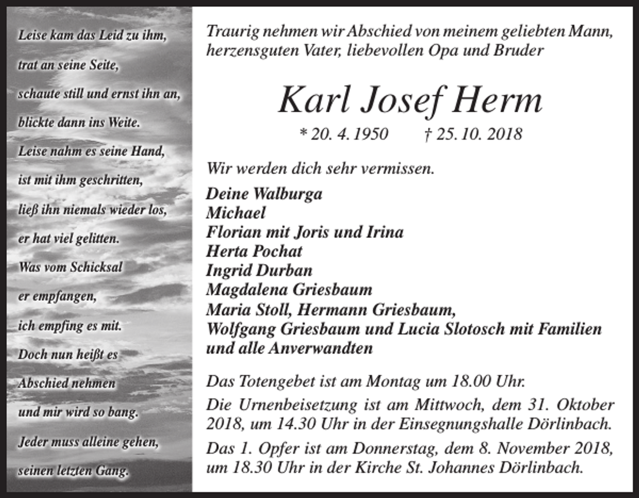 <p>Leise kam das Leid zu ihm,<br />trat an seine Seite,<br />schaute still und ernst ihn an,<br />blickte dann ins Weite.<br />Leise nahm es seine Hand,<br />ist mit ihm geschritten,<br />ließ ihn niemals wieder los,<br />er hat viel gelitten.<br />Was vom Schicksal<br />er empfangen,<br />ich empfing es mit.<br />Doch nun heißt es<br />Abschied nehmen<br />und mir wird so bang.<br />Jeder muss alleine gehen,<br />seinen letzten Gang.</p><p>Traurig nehmen wir Abschied von meinem geliebten Mann,<br />herzensguten Vater, liebevollen Opa und Bruder</p><p>Karl Josef Herm<br />* 20. 4. 1950 † 25. 10. 2018<br />Wir werden dich sehr vermissen.<br />Deine Walburga<br />Michael<br />Florian mit Joris und Irina<br />Herta Pochat<br />Ingrid Durban<br />Magdalena Griesbaum<br />Maria Stoll, Hermann Griesbaum,<br />Wolfgang Griesbaum und Lucia Slotosch mit Familien<br />und alle Anverwandten<br />Das Totengebet ist am Montag um 18.00 Uhr.<br />Die Urnenbeisetzung ist am Mittwoch, dem 31. Oktober<br />2018, um 14.30 Uhr in der Einsegnungshalle Dörlinbach.<br />Das 1. Opfer ist am Donnerstag, dem 8. November 2018,<br />um 18.30 Uhr in der Kirche St. Johannes Dörlinbach.</p>