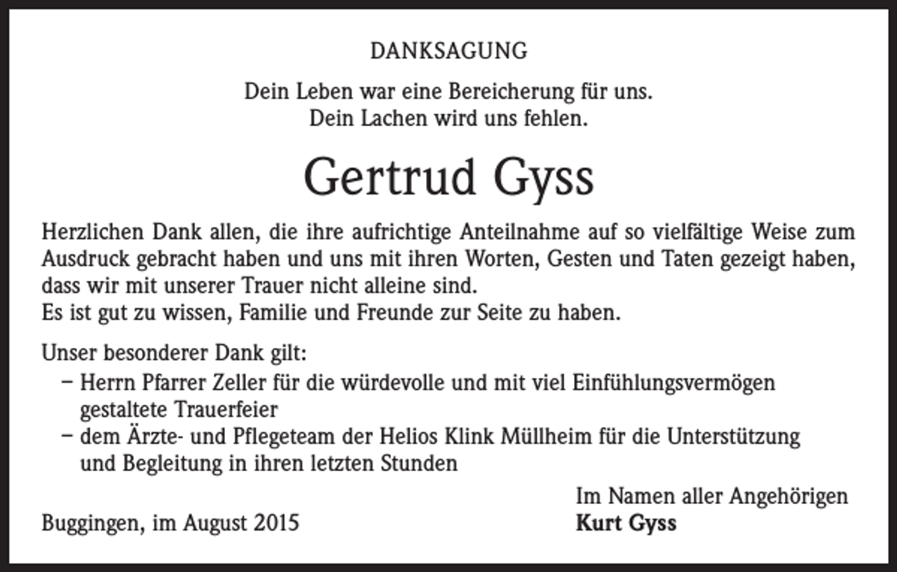 <p>DANKSAGUNG<br />Dein Leben war eine Bereicherung für uns.<br />Dein Lachen wird uns fehlen.</p><p>Gertrud Gyss<br />Herzlichen Dank allen, die ihre aufrichtige Anteilnahme auf so vielfältige Weise zum<br />Ausdruck gebracht haben und uns mit ihren Worten, Gesten und Taten gezeigt haben,<br />dass wir mit unserer Trauer nicht alleine sind.<br />Es ist gut zu wissen, Familie und Freunde zur Seite zu haben.<br />Unser besonderer Dank gilt:<br />– Herrn Pfarrer Zeller für die würdevolle und mit viel Einfühlungsvermögen<br />gestaltete Trauerfeier<br />– dem Ärzte- und Pflegeteam der Helios Klink Müllheim für die Unterstützung<br />und Begleitung in ihren letzten Stunden<br />Im Namen aller Angehörigen<br />Kurt Gyss<br />Buggingen, im August 2015</p>
