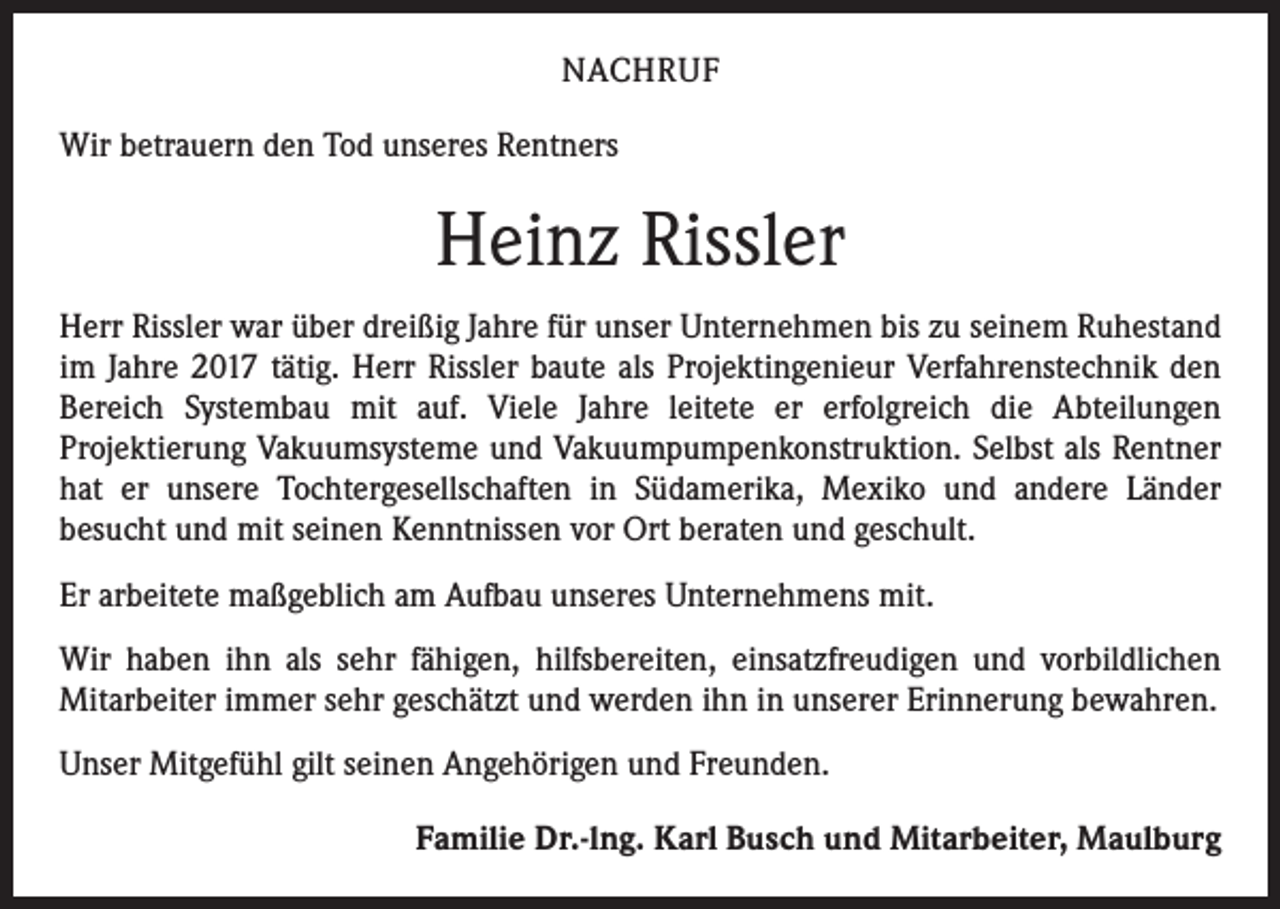 <p>NACHRUF<br />Wir betrauern den Tod unseres Rentners</p><p>Heinz Rissler<br />Herr Rissler war über dreißig Jahre für unser Unternehmen bis zu seinem Ruhestand<br />im Jahre 2017 tätig. Herr Rissler baute als Projektingenieur Verfahrenstechnik den<br />Bereich Systembau mit auf. Viele Jahre leitete er erfolgreich die Abteilungen<br />­Projektierung Vakuumsysteme und Vakuumpumpenkonstruktion. Selbst als Rentner<br />hat er unsere Tochtergesellschaften in Südamerika, Mexiko und andere Länder<br />­besucht und mit seinen Kenntnissen vor Ort beraten und geschult.<br />Er arbeitete maßgeblich am Aufbau unseres Unternehmens mit.<br />Wir haben ihn als sehr fähigen, hilfsbereiten, einsatzfreudigen und vorbildlichen<br />­Mitarbeiter immer sehr geschätzt und werden ihn in unserer Erinnerung bewahren.<br />Unser Mitgefühl gilt seinen Angehörigen und Freunden.<br />Familie Dr.-lng. Karl Busch und Mitarbeiter, Maulburg</p>