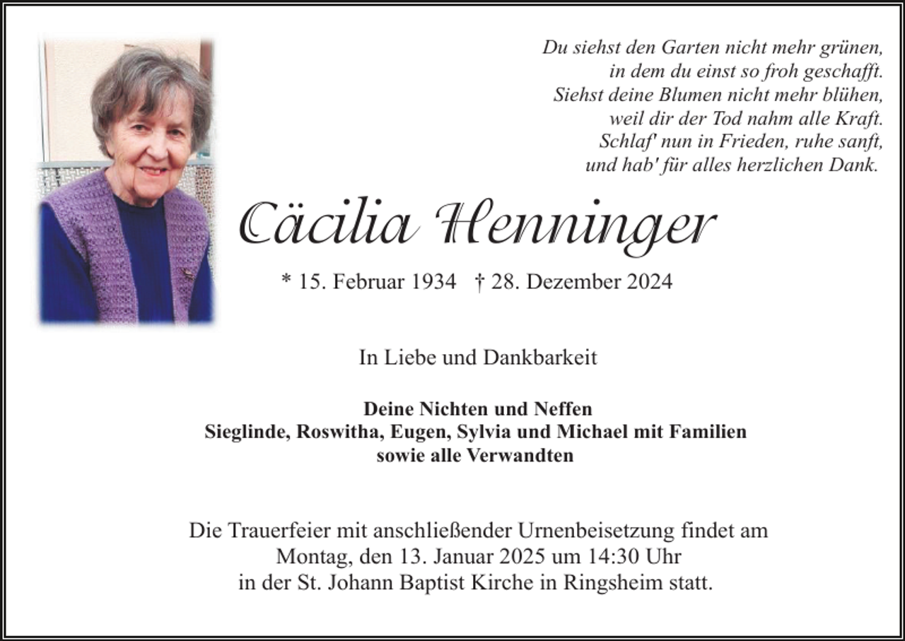 <p>Du siehst den Garten nicht mehr grünen,<br />in dem du einst so froh geschafft.<br />Siehst deine Blumen nicht mehr blühen,<br />weil dir der Tod nahm alle Kraft.<br />Schlaf' nun in Frieden, ruhe sanft,<br />und hab' für alles herzlichen Dank.</p><p>Cäcilia Henninger<br />* 15. Februar 1934 † 28. Dezember 2024<br />In Liebe und Dankbarkeit<br />Deine Nichten und Neffen<br />Sieglinde, Roswitha, Eugen, Sylvia und Michael mit Familien<br />sowie alle Verwandten</p><p>Die Trauerfeier mit anschließender Urnenbeisetzung findet am<br />Montag, den 13. Januar 2025 um 14:30 Uhr<br />in der St. Johann Baptist Kirche in Ringsheim statt.</p>