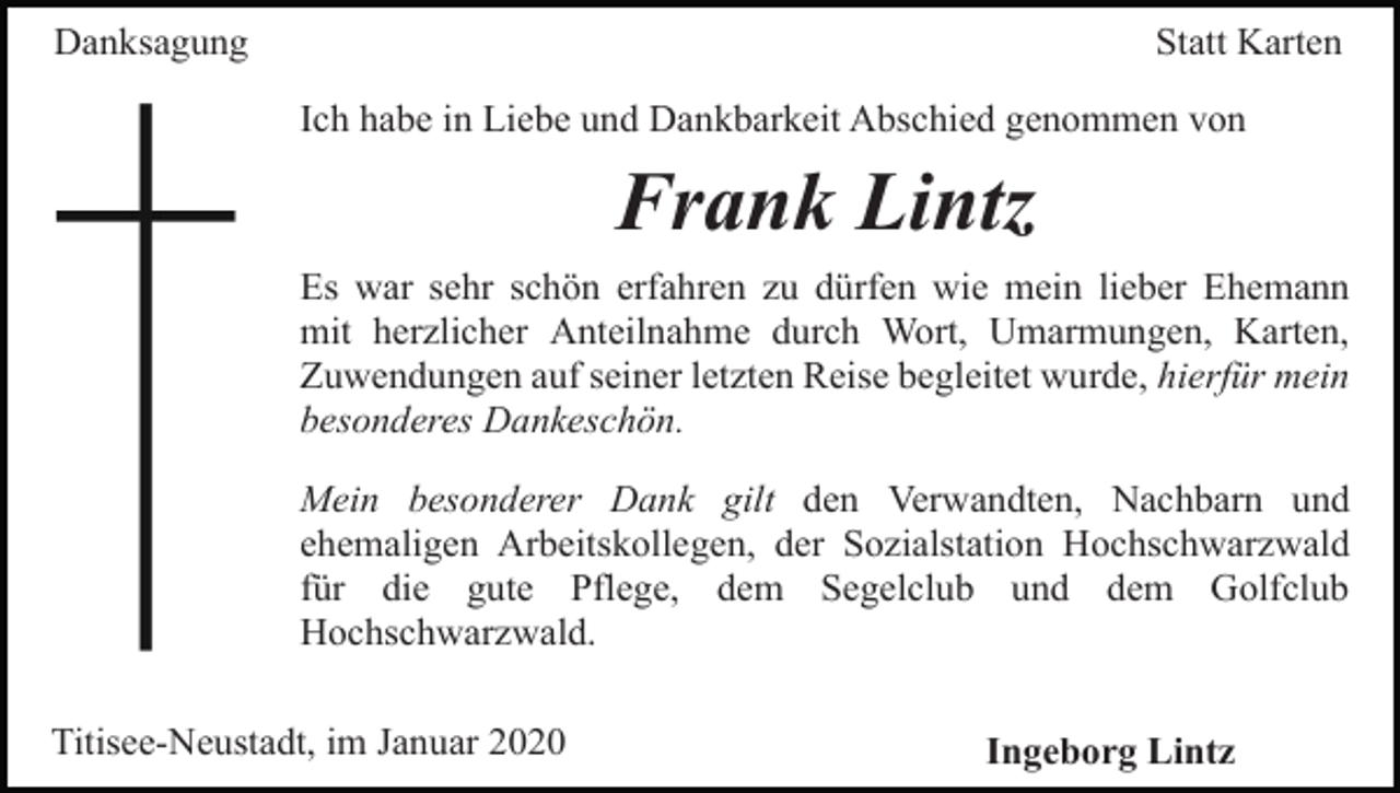 <p>Danksagung</p><p>Statt Karten<br />Ich habe in Liebe und Dankbarkeit Abschied genommen von</p><p>Frank Lintz<br />Es war sehr schön erfahren zu dürfen wie mein lieber Ehemann<br />mit herzlicher Anteilnahme durch Wort, Umarmungen, Karten,<br />Zuwendungen auf seiner letzten Reise begleitet wurde, hierfür mein<br />besonderes Dankeschön.<br />Mein besonderer Dank gilt den Verwandten, Nachbarn und<br />ehemaligen Arbeitskollegen, der Sozialstation Hochschwarzwald<br />für die gute Pflege, dem Segelclub und dem Golfclub<br />Hochschwarzwald.<br />Titisee-Neustadt, im Januar 2020</p><p>Ingeborg Lintz</p>