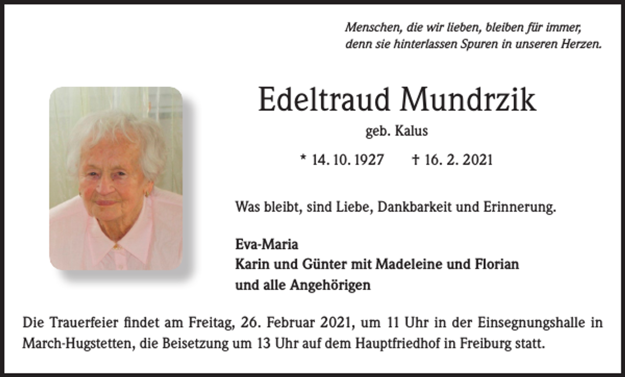<p>Menschen, die wir lieben, bleiben für immer,<br />denn sie hinterlassen Spuren in unseren Herzen.</p><p>Edeltraud Mundrzik<br />geb. Kalus<br />* 14. 10. 1927</p><p>† 16. 2. 2021</p><p>Was bleibt, sind Liebe, Dankbarkeit und Erinnerung.<br />Eva-Maria<br />Karin und Günter mit Madeleine und Florian<br />und alle Angehörigen<br />Die Trauerfeier findet am Freitag, 26. Februar 2021, um 11 Uhr in der Einsegnungshalle in<br />March-Hugstetten, die Beisetzung um 13 Uhr auf dem Hauptfriedhof in Freiburg statt.</p>