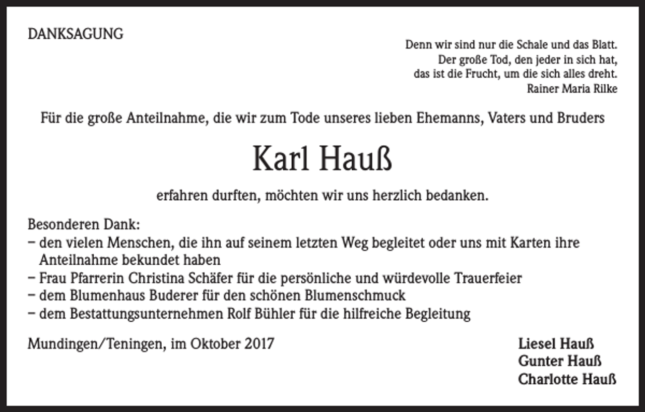 <p>DANKSAGUNG</p><p>Denn wir sind nur die Schale und das Blatt.<br />Der große Tod, den jeder in sich hat,<br />das ist die Frucht, um die sich alles dreht.<br />Rainer Maria Rilke</p><p>Für die große Anteilnahme, die wir zum Tode unseres lieben Ehemanns, Vaters und Bruders</p><p>Karl Hauß<br />erfahren durften, möchten wir uns herzlich bedanken.<br />Besonderen Dank:<br />– den vielen Menschen, die ihn auf seinem letzten Weg begleitet oder uns mit Karten ihre<br />Anteilnahme bekundet haben<br />– Frau Pfarrerin Christina Schäfer für die persönliche und würdevolle Trauerfeier<br />– dem Blumenhaus Buderer für den schönen Blumenschmuck<br />– dem Bestattungsunternehmen Rolf Bühler für die hilfreiche Begleitung<br />Mundingen/Teningen, im Oktober 2017 Liesel Hauß<br />Gunter Hauß<br />Charlotte Hauß</p>