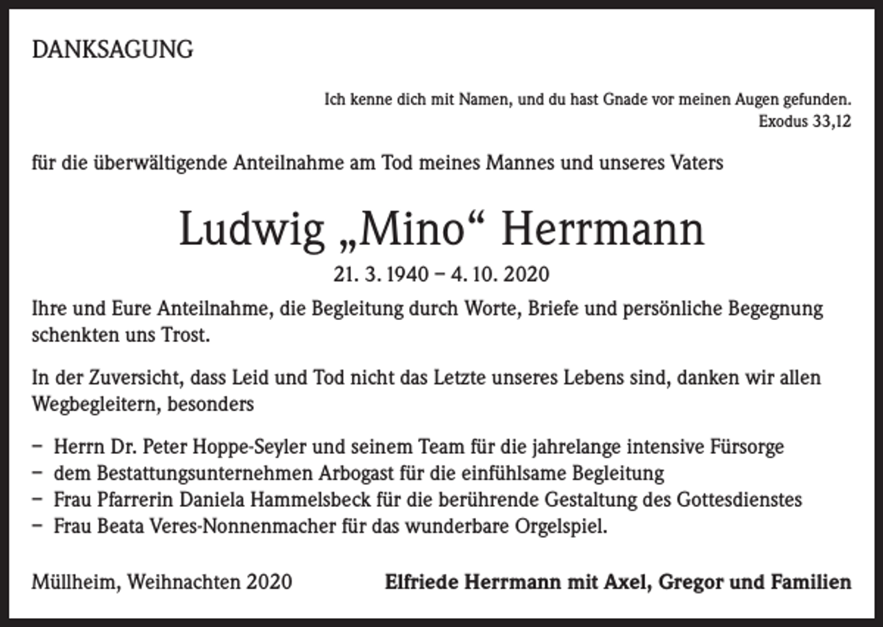<p>DANKSAGUNG</p><p>Ich kenne dich mit Namen, und du hast Gnade vor meinen Augen gefunden.<br />Exodus 33,12</p><p>für die überwältigende Anteilnahme am Tod meines Mannes und unseres Vaters</p><p>Ludwig „Mino“ Herrmann<br />21. 3. 1940 – 4. 10. 2020<br />Ihre und Eure Anteilnahme, die Begleitung durch Worte, Briefe und persönliche Begegnung<br />schenkten uns Trost.<br />In der Zuversicht, dass Leid und Tod nicht das Letzte unseres Lebens sind, danken wir allen<br />Wegbegleitern, besonders<br />– Herrn Dr. Peter Hoppe-Seyler und seinem Team für die jahrelange intensive Fürsorge<br />– dem Bestattungsunternehmen Arbogast für die einfühlsame Begleitung<br />– Frau Pfarrerin Daniela Hammelsbeck für die berührende Gestaltung des Gottesdienstes<br />– Frau Beata Veres-Nonnenmacher für das wunderbare Orgelspiel.<br />Müllheim, Weihnachten 2020</p><p>Elfriede Herrmann mit Axel, Gregor und Familien</p>