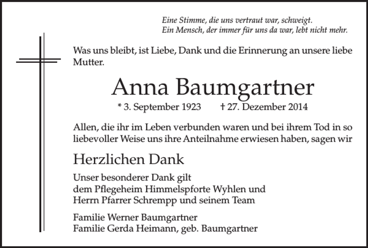 <p>Eine Stimme, die uns vertraut war, schweigt.<br />Ein Mensch, der immer für uns da war, lebt nicht mehr.</p><p>Was uns bleibt, ist Liebe, Dank und die Erinnerung an unsere liebe<br />Mutter.</p><p>Anna Baumgartner<br />* 3. September 1923 † 27. Dezember 2014</p><p>Allen, die ihr im Leben verbunden waren und bei ihrem Tod in so<br />liebevoller Weise uns ihre Anteilnahme erwiesen haben, sagen wir</p><p>Herzlichen Dank<br />Unser besonderer Dank gilt<br />dem Pflegeheim Himmelspforte Wyhlen und<br />Herrn Pfarrer Schrempp und seinem Team<br />Familie Werner Baumgartner<br />Familie Gerda Heimann, geb. Baumgartner</p>
