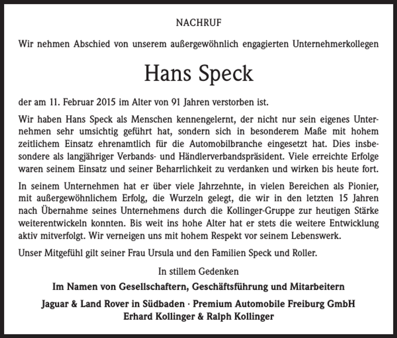 <p>NACHRUF<br />Wir nehmen Abschied von unserem außergewöhnlich engagierten Unternehmerkollegen</p><p>Hans Speck<br />der am 11. Februar 2015 im Alter von 91 Jahren verstorben ist.<br />Wir haben Hans Speck als Menschen kennengelernt, der nicht nur sein eigenes Unter­<br />nehmen sehr umsichtig geführt hat, sondern sich in besonderem Maße mit hohem<br />­zeitlichem Einsatz ehrenamtlich für die Automobilbranche eingesetzt hat. Dies insbe­<br />sondere als langjähriger Verbands- und Händlerverbandspräsident. Viele erreichte Erfolge<br />waren seinem Einsatz und seiner Beharrlichkeit zu verdanken und wirken bis heute fort.<br />In seinem Unternehmen hat er über viele Jahrzehnte, in vielen Bereichen als Pionier,<br />mit außergewöhnlichem Erfolg, die Wurzeln gelegt, die wir in den letzten 15 Jahren<br />nach ­Übernahme seines Unternehmens durch die Kollinger-Gruppe zur heutigen Stärke<br />weiterentwickeln konnten. Bis weit ins hohe Alter hat er stets die weitere Entwicklung<br />aktiv mitverfolgt. Wir verneigen uns mit hohem Respekt vor seinem Lebenswerk.<br />Unser Mitgefühl gilt seiner Frau Ursula und den Familien Speck und Roller.<br />In stillem Gedenken<br />Im Namen von Gesellschaftern, Geschäftsführung und Mitarbeitern<br />Jaguar &amp; Land Rover in Südbaden · Premium Automobile Freiburg GmbH<br />Erhard Kollinger &amp; Ralph Kollinger</p>