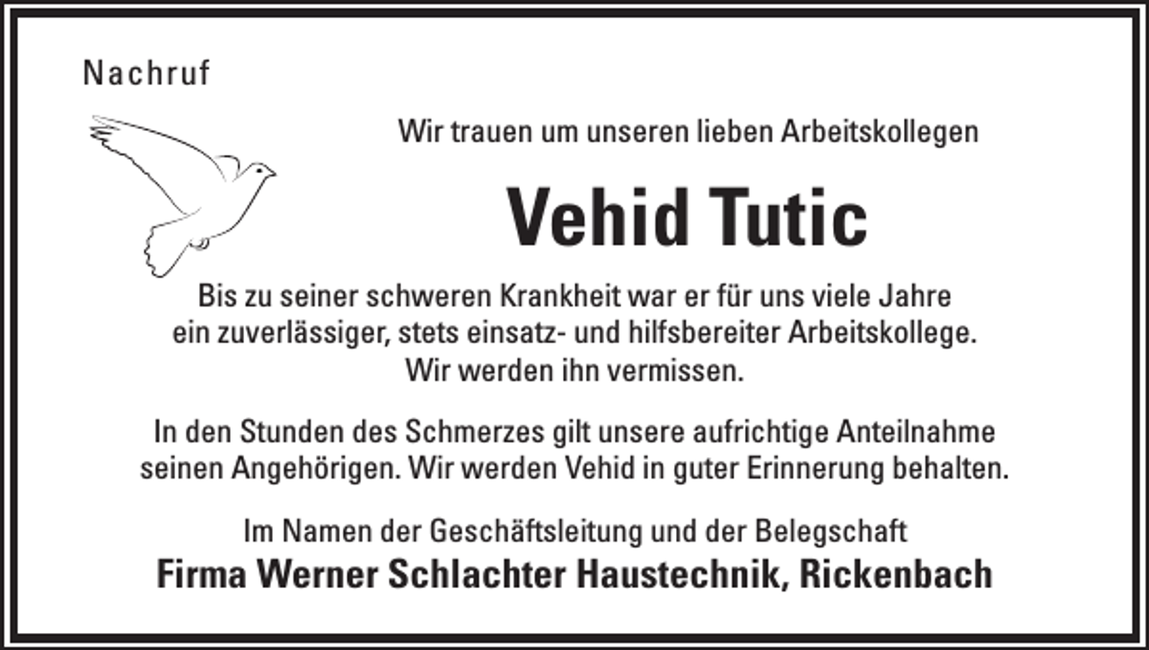 <p>Nachruf<br />Wir trauen um unseren lieben Arbeitskollegen</p><p>Vehid Tutic<br />Bis zu seiner schweren Krankheit war er für uns viele Jahre<br />ein zuverlässiger, stets einsatz- und hilfsbereiter Arbeitskollege.<br />Wir werden ihn vermissen.<br />In den Stunden des Schmerzes gilt unsere aufrichtige Anteilnahme<br />seinen Angehörigen. Wir werden Vehid in guter Erinnerung behalten.<br />Im Namen der Geschäftsleitung und der Belegschaft</p><p>Firma Werner Schlachter Haustechnik, Rickenbach</p>